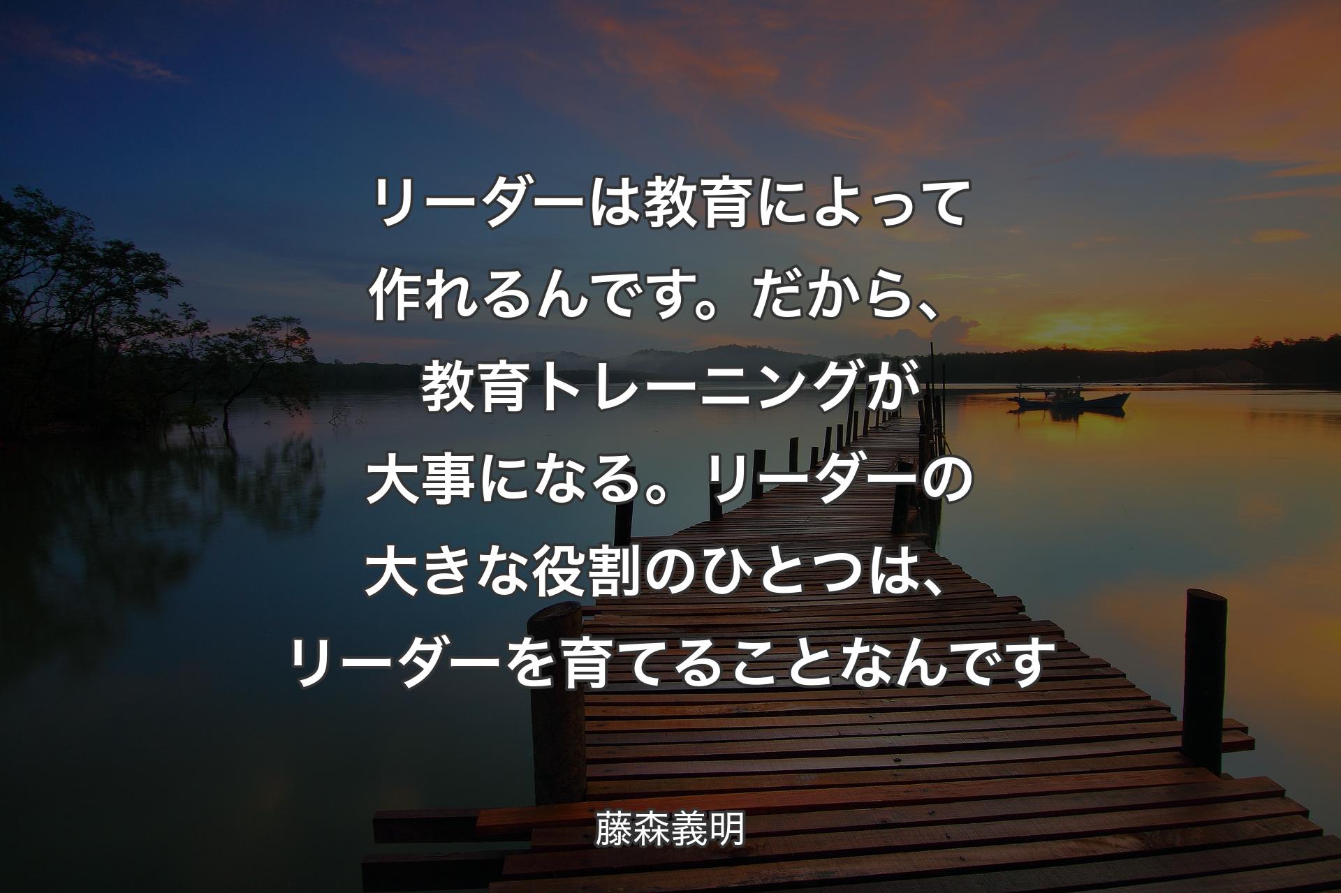 リーダーは教育によって作れるんです。だから、教育トレーニングが大事になる。リーダーの大きな役割のひとつは、リーダーを育てることなんです - 藤森義明