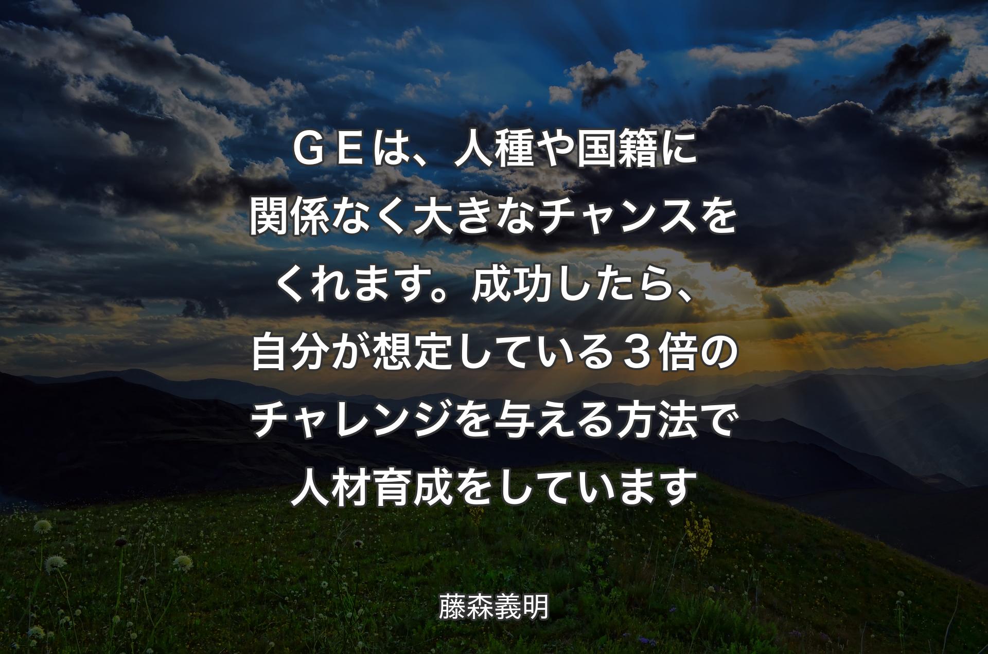 ＧＥは、人種や国籍に関係なく大きなチャンスをくれます。成功したら、自分が想定している３倍のチャレンジを与える方法で人材育成をしています - 藤森義明