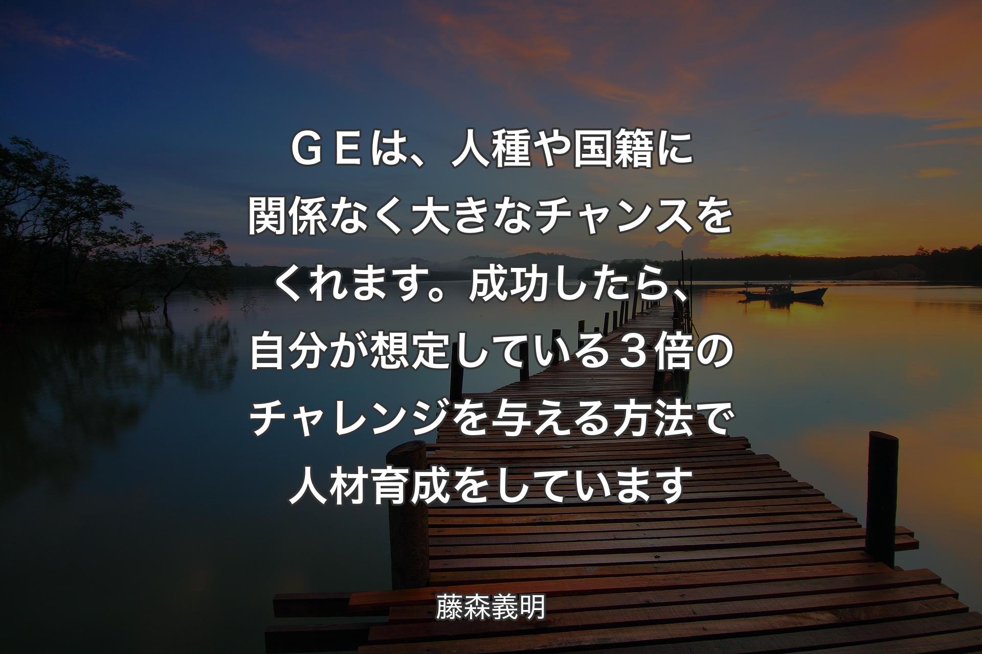 【背景3】ＧＥは、人種や国籍に関係なく大きなチャンスをくれます。成功したら、自分が想定している３倍のチャレンジを与える方法で人材育成をしています - 藤森義明