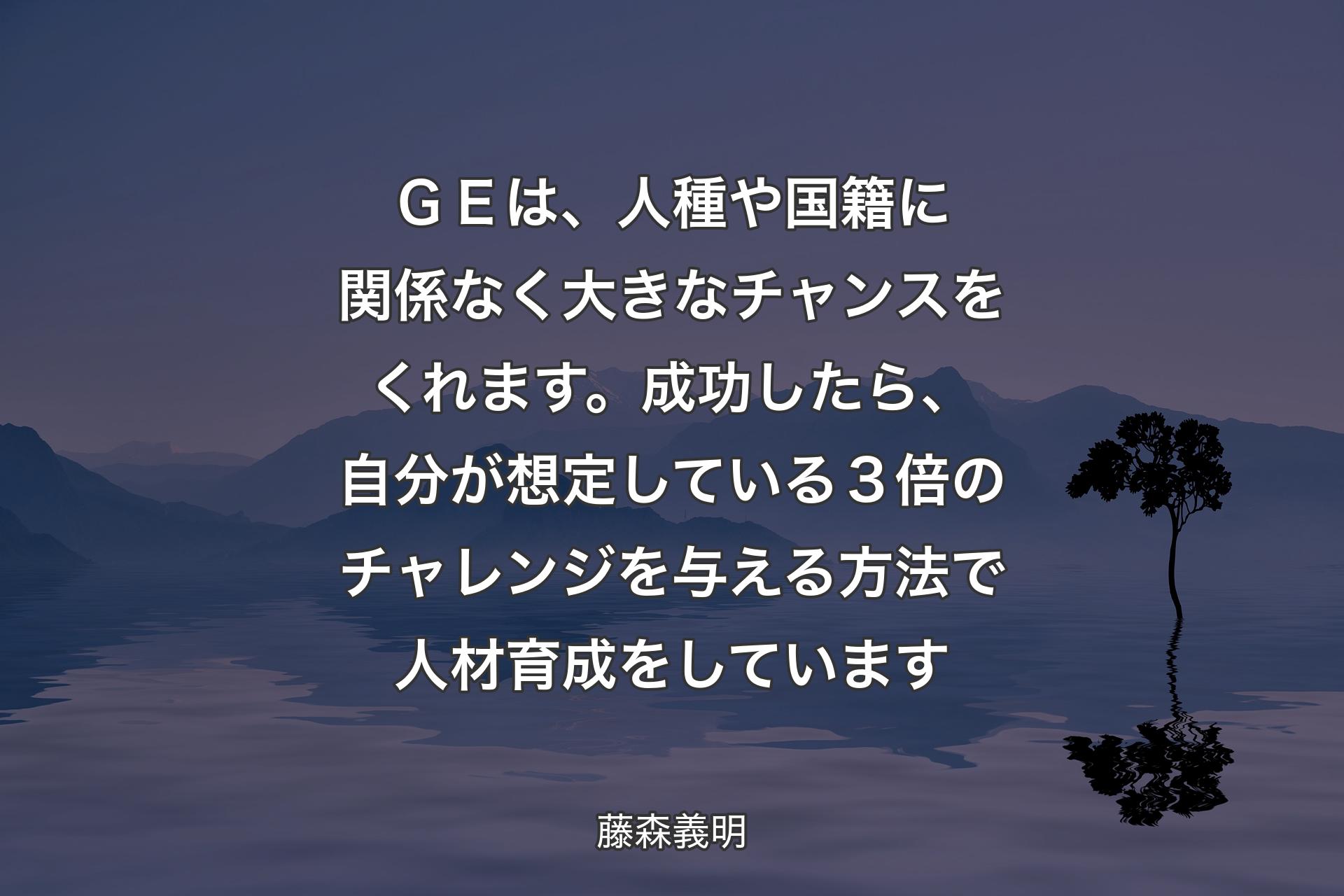 【背景4】ＧＥは、人種や国籍に関係なく大きなチャンスをくれます。成功したら、自分が想定している３倍のチャレンジを与える方法で人材育成をしています - 藤森義明