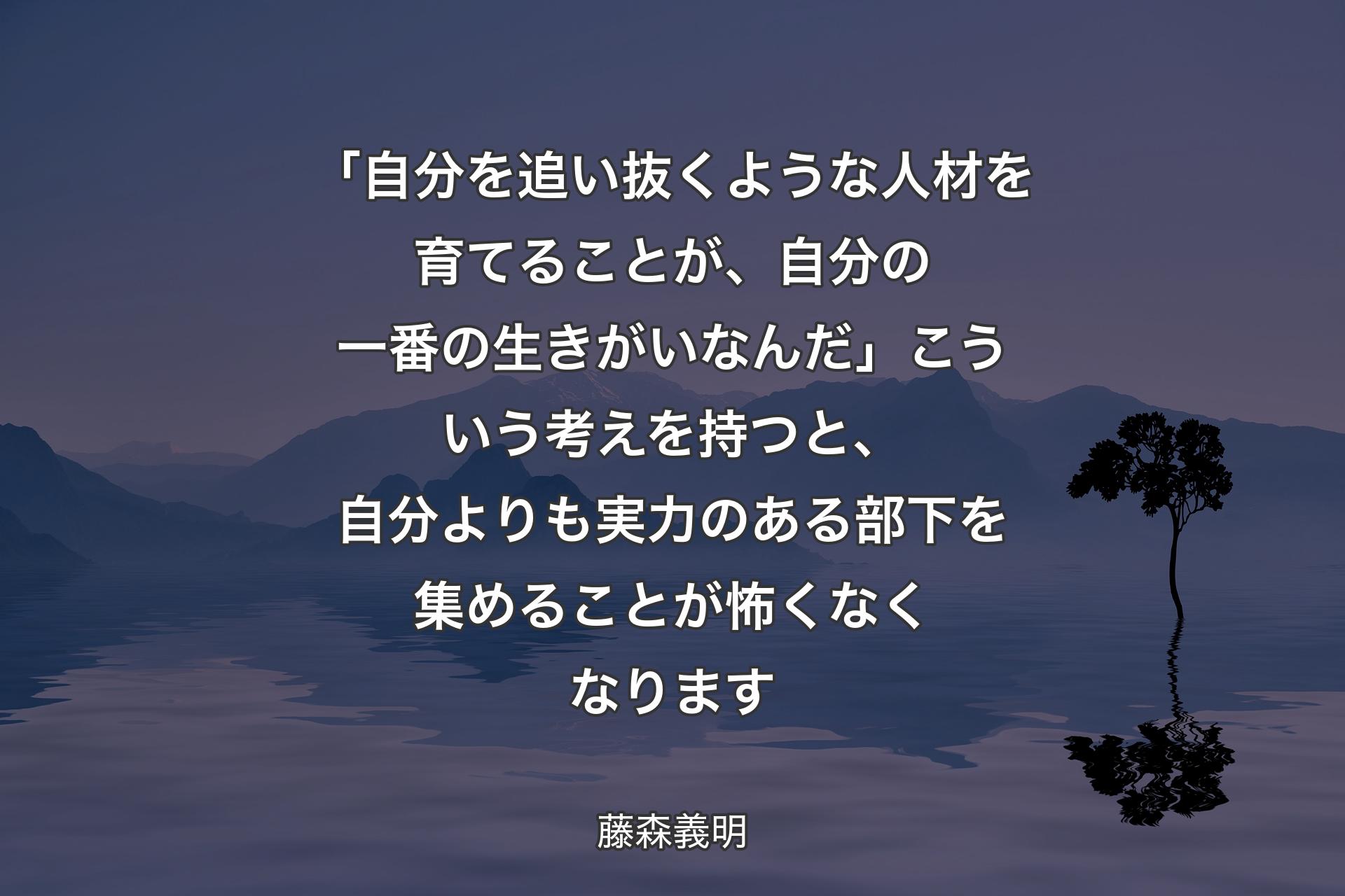 【背景4】「自分を追い抜くような人材を育てることが、自分の一番の生きがいなんだ」こういう考えを持つと、自分よりも実力のある部下を集めることが怖くなくなります - 藤森義明