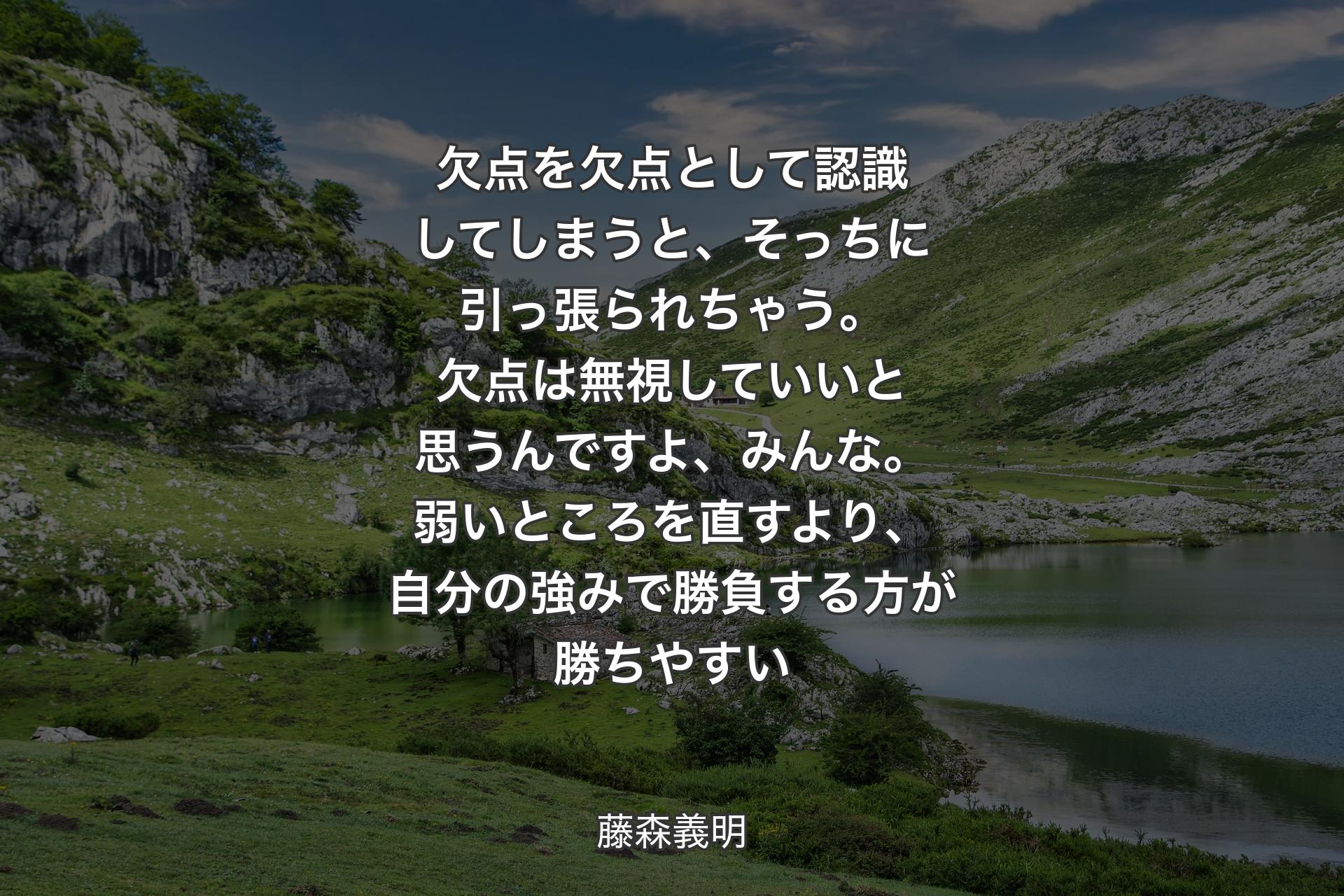 欠点を欠点として認識してしまうと、そっちに引っ張られちゃう。欠点��は無視していいと思うんですよ、みんな。弱いところを直すより、自分の強みで勝負する方が勝ちやすい - 藤森義明