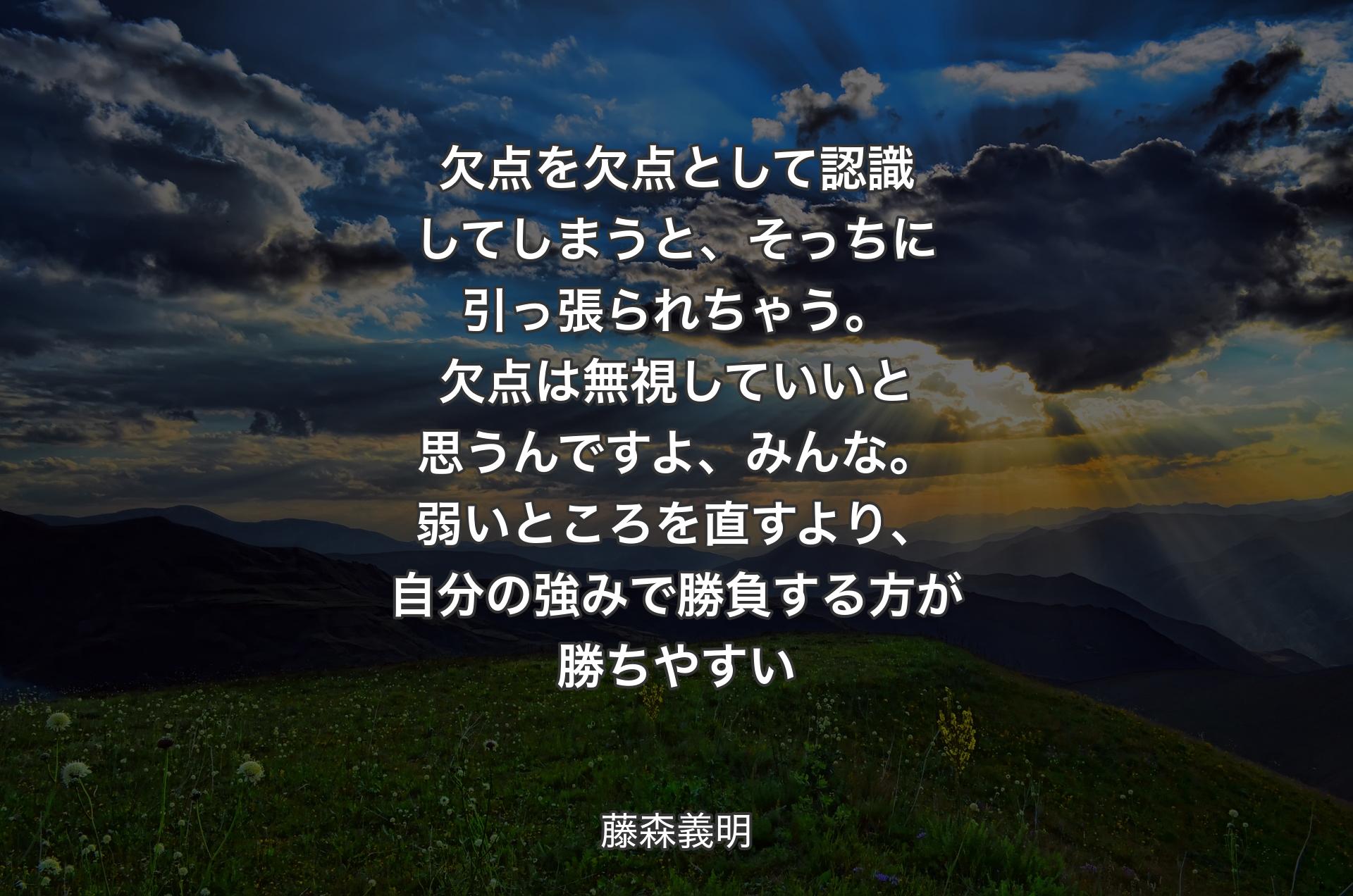 欠点を欠点として認識してしまうと、そっちに引っ張られちゃう。欠点は無視していいと思うんですよ、みんな。弱いところを直すより、自分の強みで勝負する方が勝ちやすい - 藤森義明