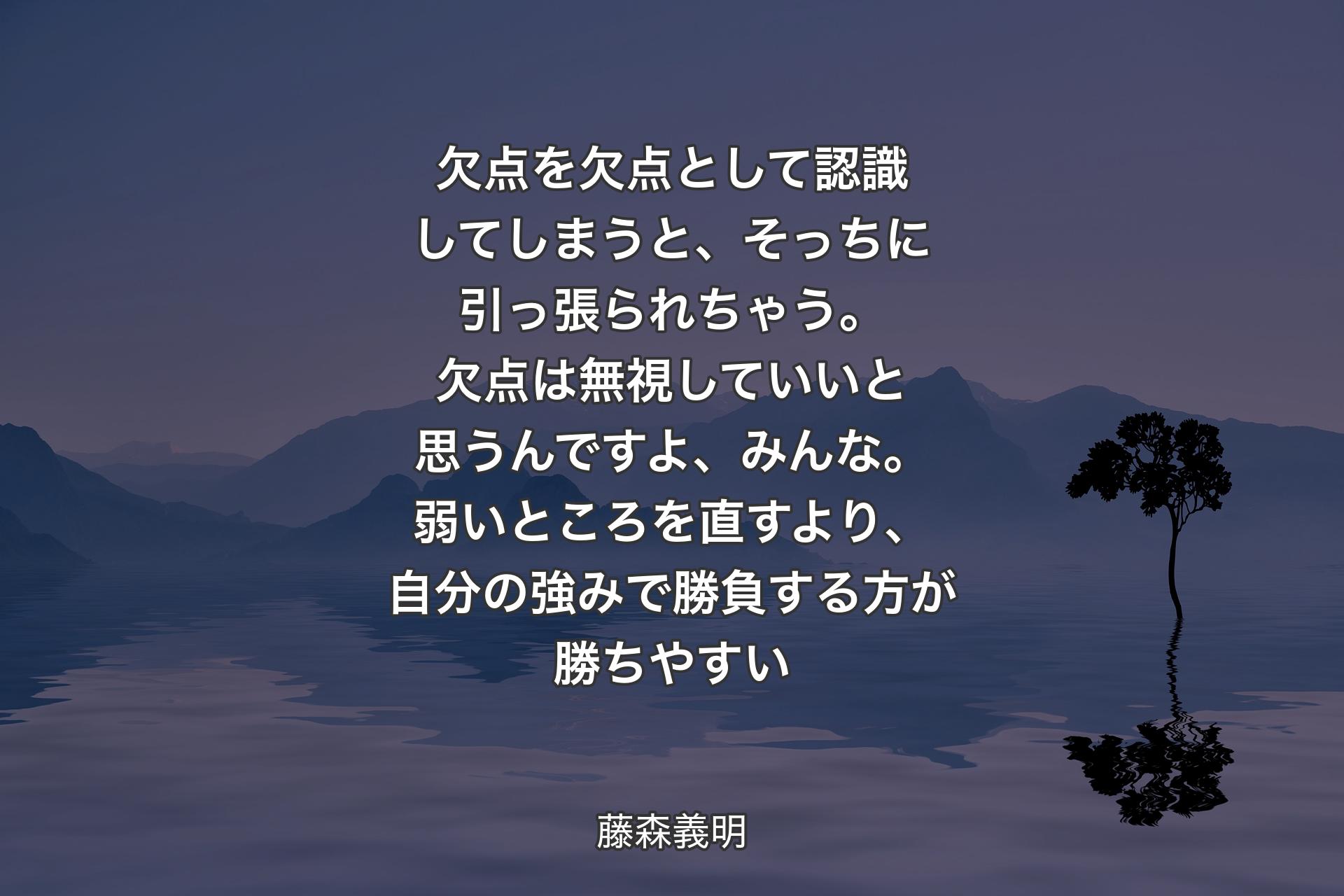 【背景4】欠点を欠点として認識してしまうと、そっちに引っ張られちゃう。欠点は無視していいと思うんですよ、みんな。弱いところを直すより、自分の強みで勝負する方が勝ちやすい - 藤森義明