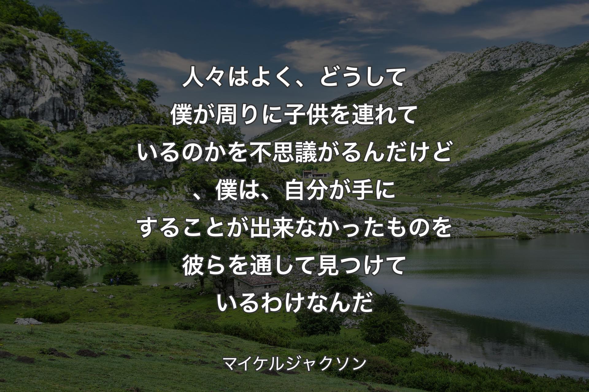 人々はよく、どうして僕が周りに子供を連れているのかを不思議がるんだけど、僕は、自分が手にすることが出来なかったものを彼らを通して見つけているわけなんだ - マイケルジャクソン