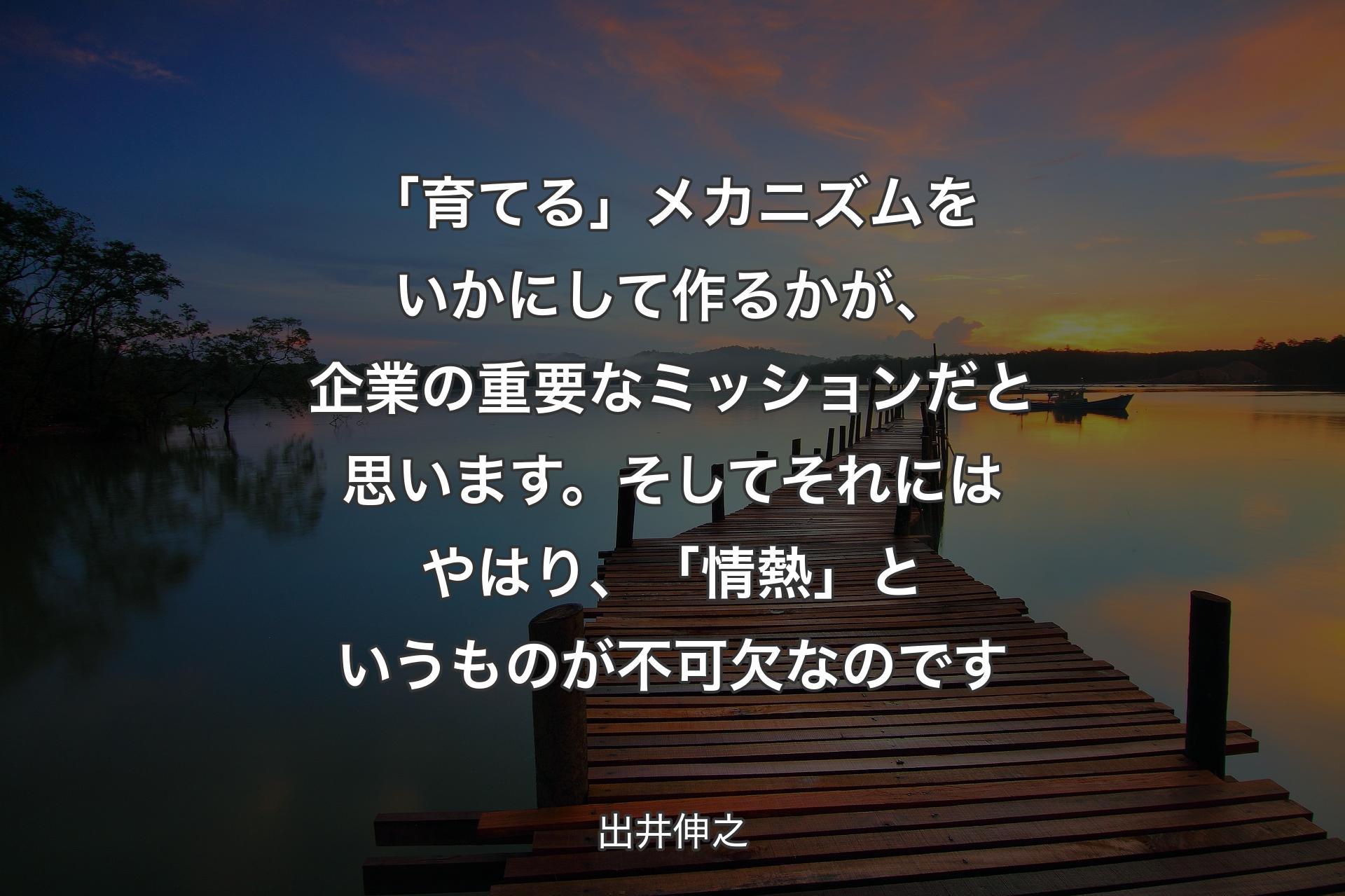 「育てる」メカニズムをいかにして作るかが、企業の重要なミッションだと思います。そしてそれにはやはり、「情熱」というものが不可欠なのです - 出井伸之