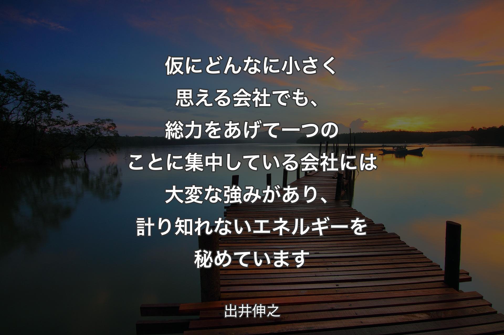 仮にどんなに小さく思える会社でも、総力をあげて一つのことに集中している会社には大変な強みがあり、計り知れないエネルギーを秘めています - 出井伸之