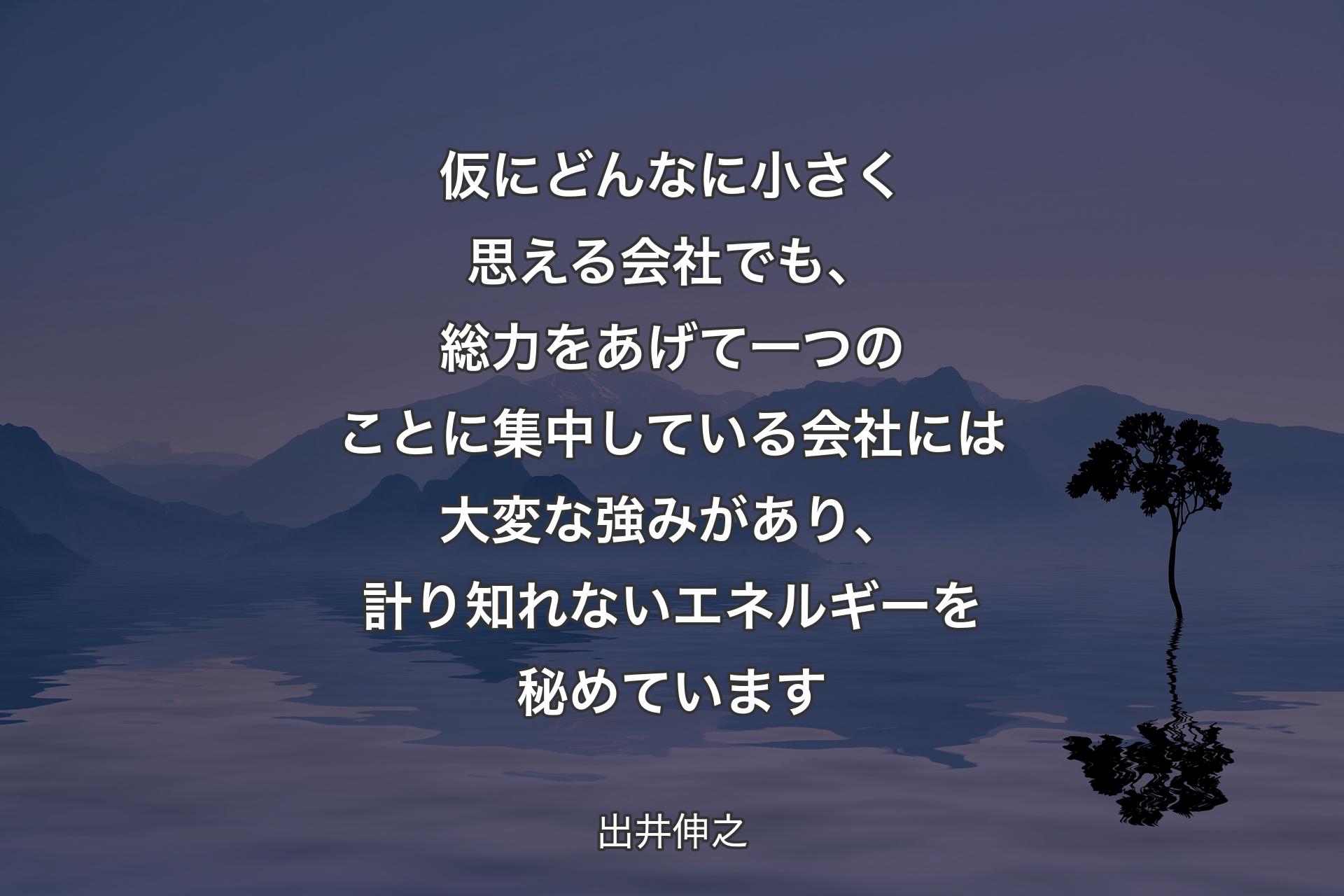 【背景4】仮にどんなに小さく思える会社でも、総力をあげて一つのことに集中している会社には大変な強みがあり、計り知れないエネルギーを秘めています - 出井伸之