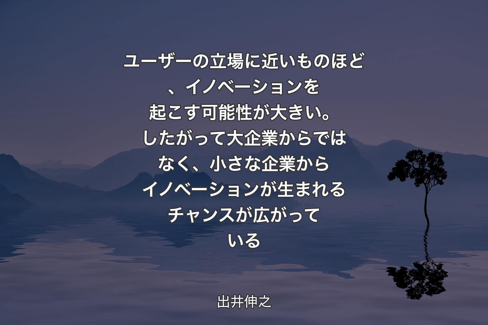 ユーザーの立場に近いものほど、イノベーションを起こす可能性が大きい。したがって大企業からではなく、小さな企業からイノベーションが生まれるチャンスが広がっている - 出井伸之