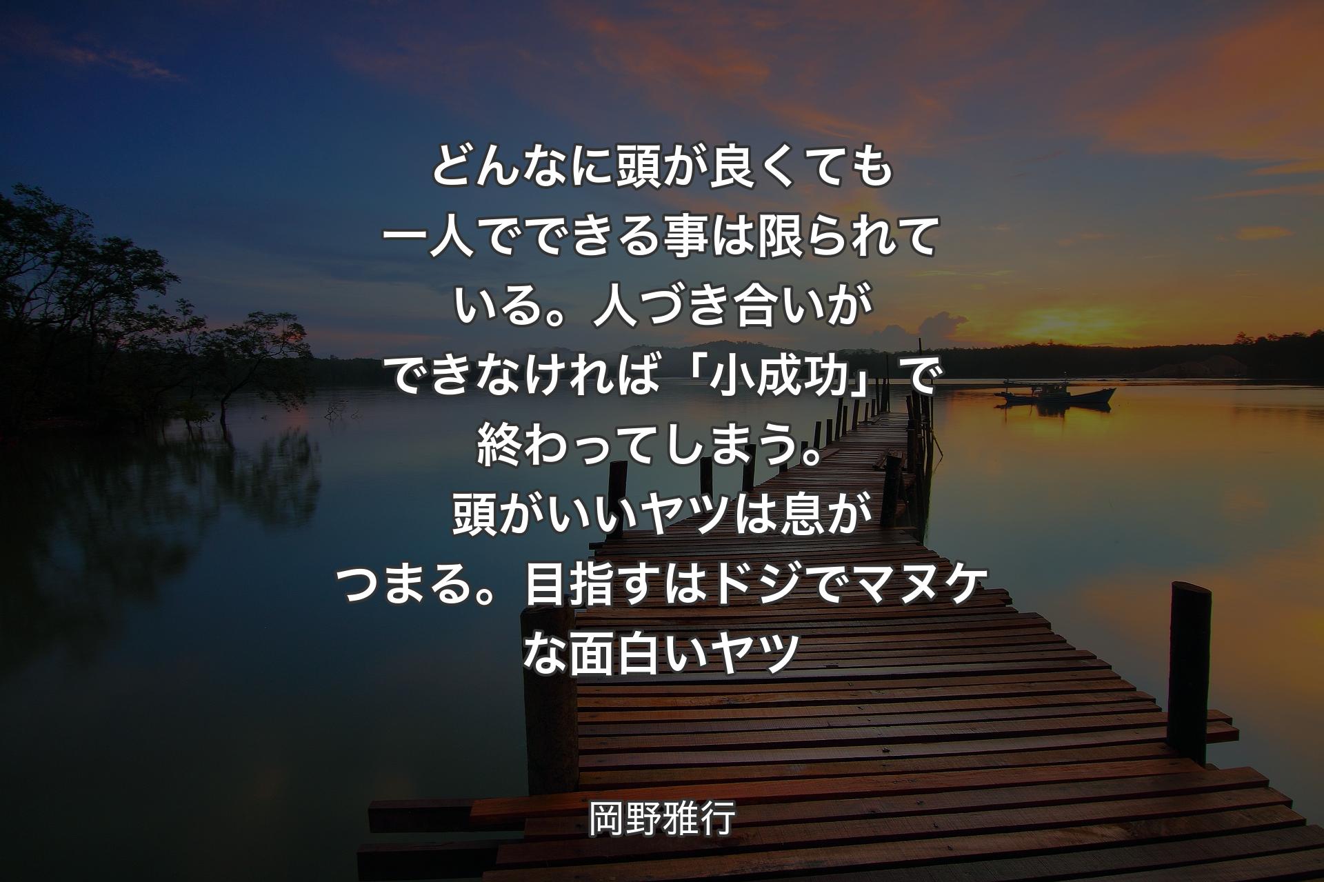 どんなに頭が良くても一人でできる事は限られている。人づき合いができなければ「小成功」で終わってしまう。頭がいいヤツは息がつまる。目指すはドジでマヌケな面白いヤツ - 岡野雅行