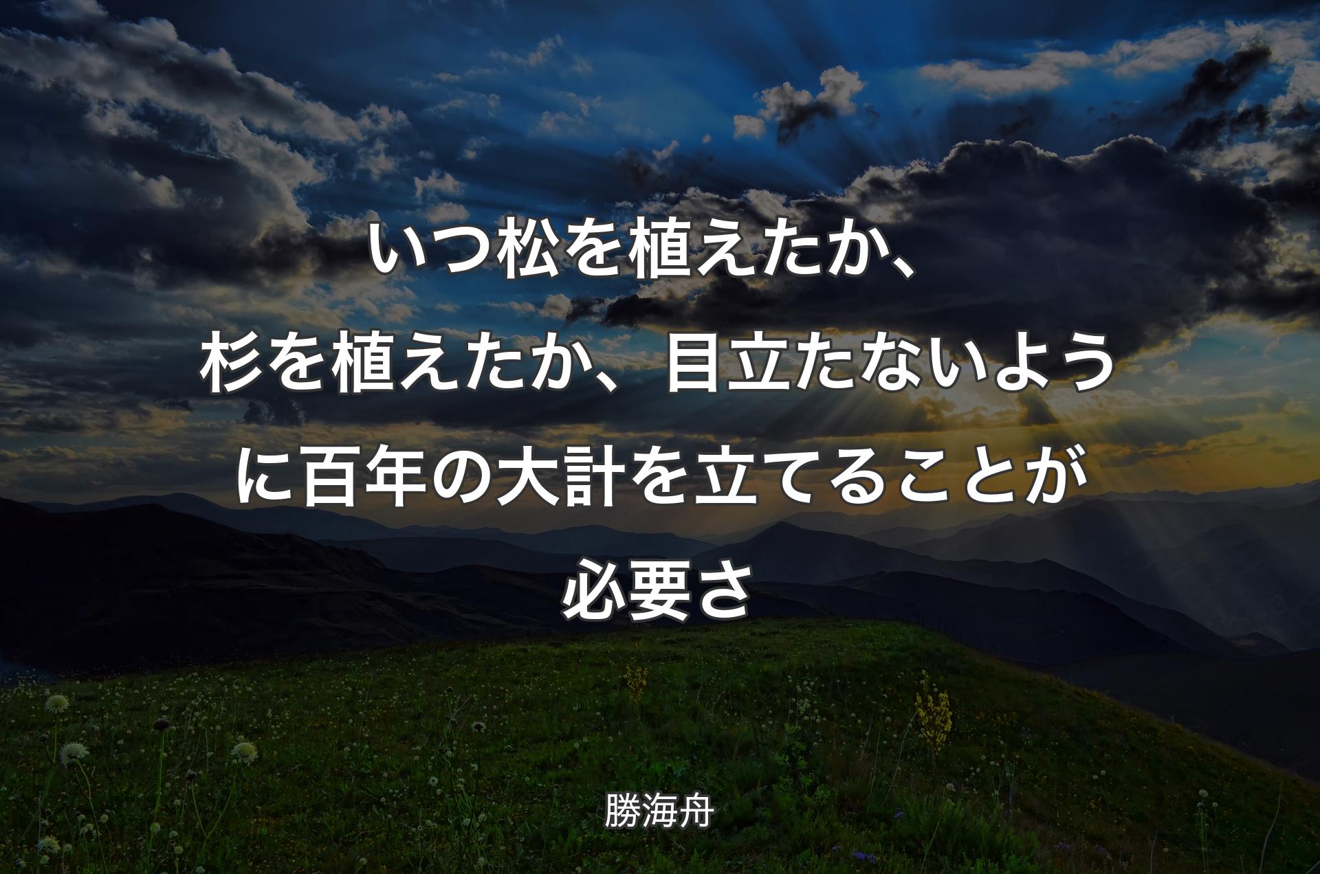 いつ松を植えたか、杉を植えたか、目立たないように百年の大計を立てることが必要さ - 勝海舟