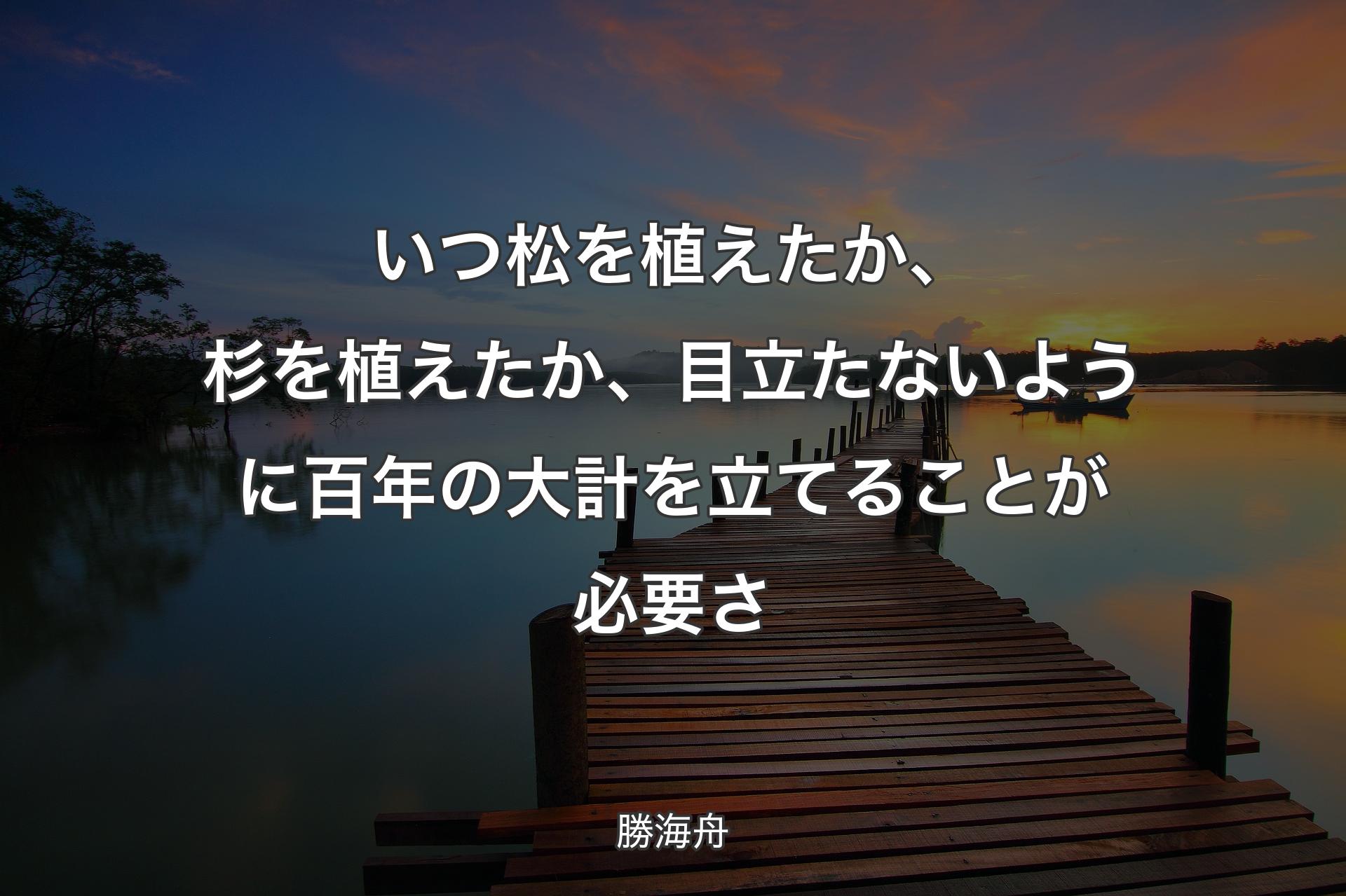 いつ松を植えたか、杉を植えたか、目立たないように百年の大計を立てることが必要さ - 勝海舟