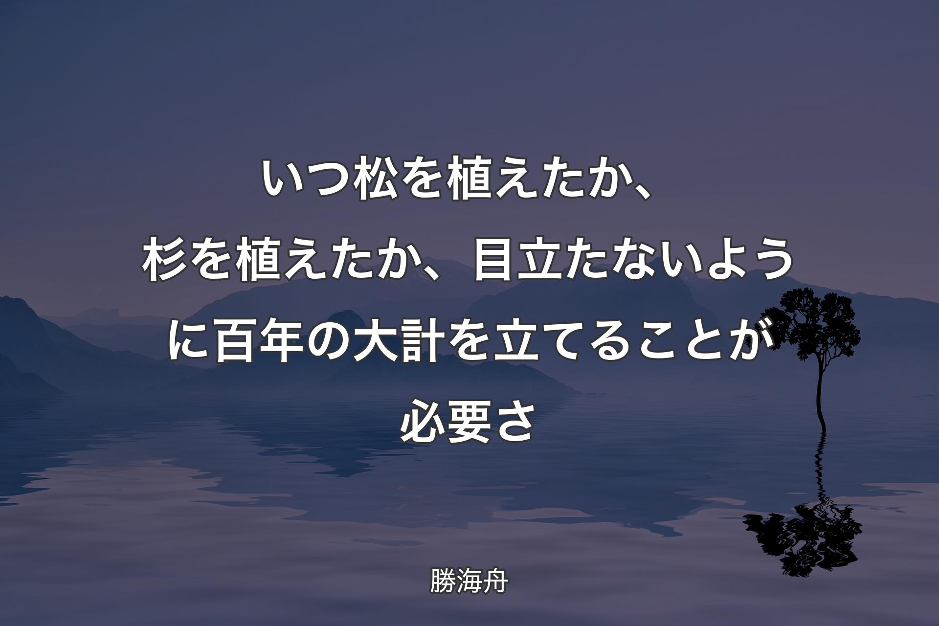 いつ松を植えたか、杉を植えたか、目立たないように百年の大計を立てることが必要さ - 勝海舟