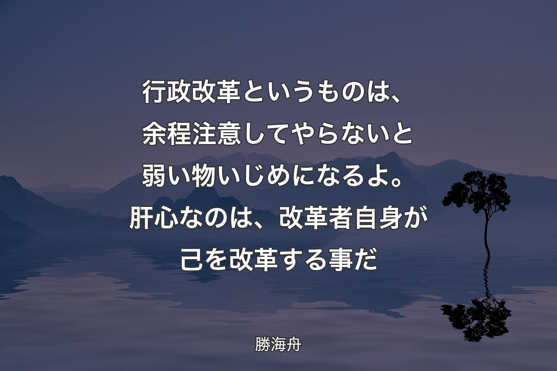 【背景4】行政改革というものは、余程注意してやらないと弱い物いじめになるよ。肝心なのは、改革者自身が己を改革する事だ - 勝海舟