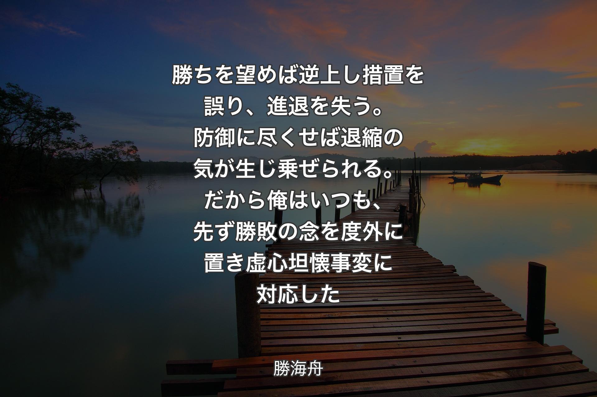 【背景3】勝ちを望めば逆上し措置を誤り、進退を失う。防御に尽くせば退縮の気が生じ乗ぜられる。だから俺はいつも、先ず勝敗の念を度外に置き虚心坦懐事変に対応した - 勝海舟