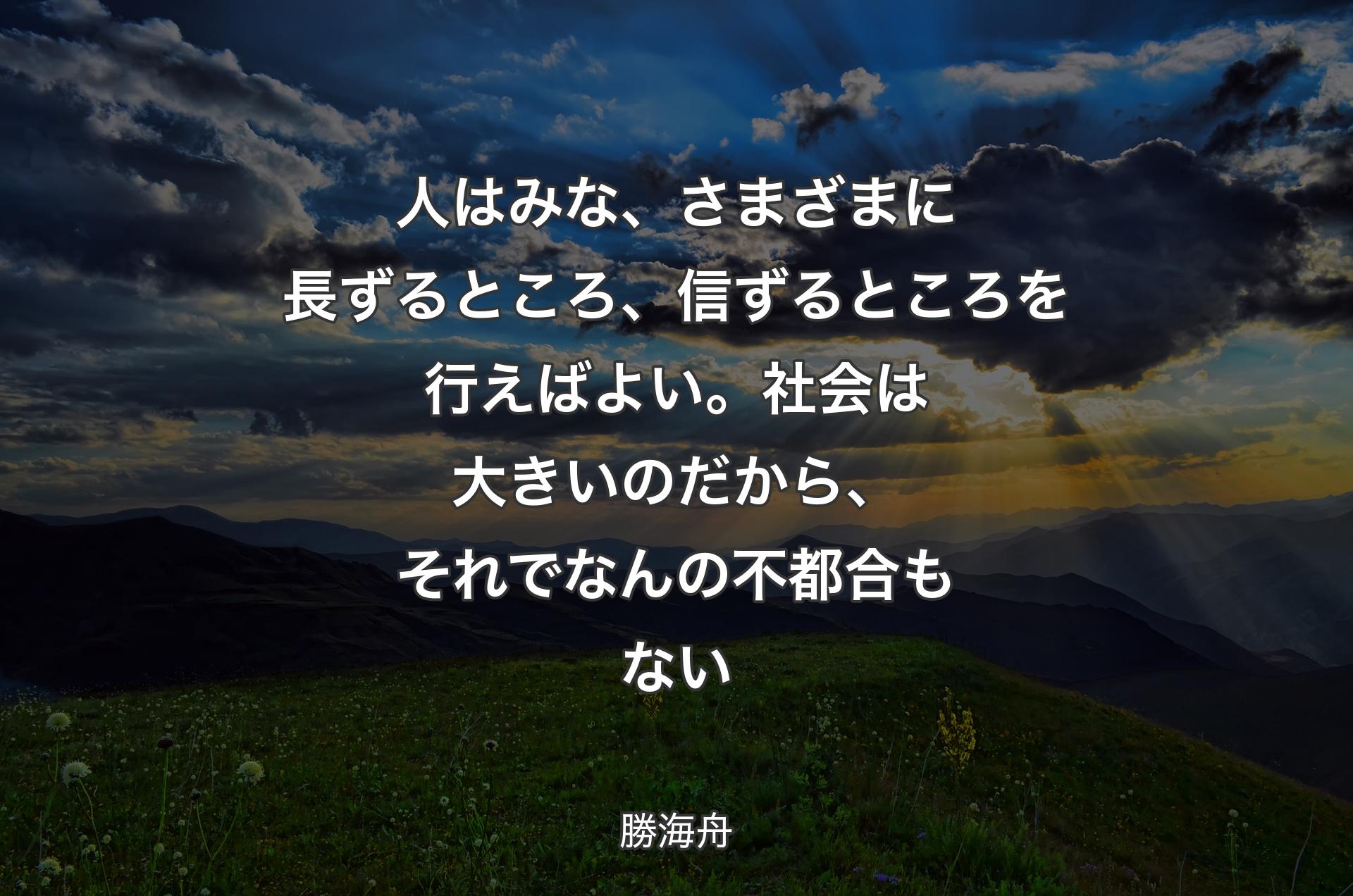 人はみな、さまざまに長ずるところ、信ずるところを行えばよい。社会は大きいのだから、それでなんの不都合もない - 勝海舟