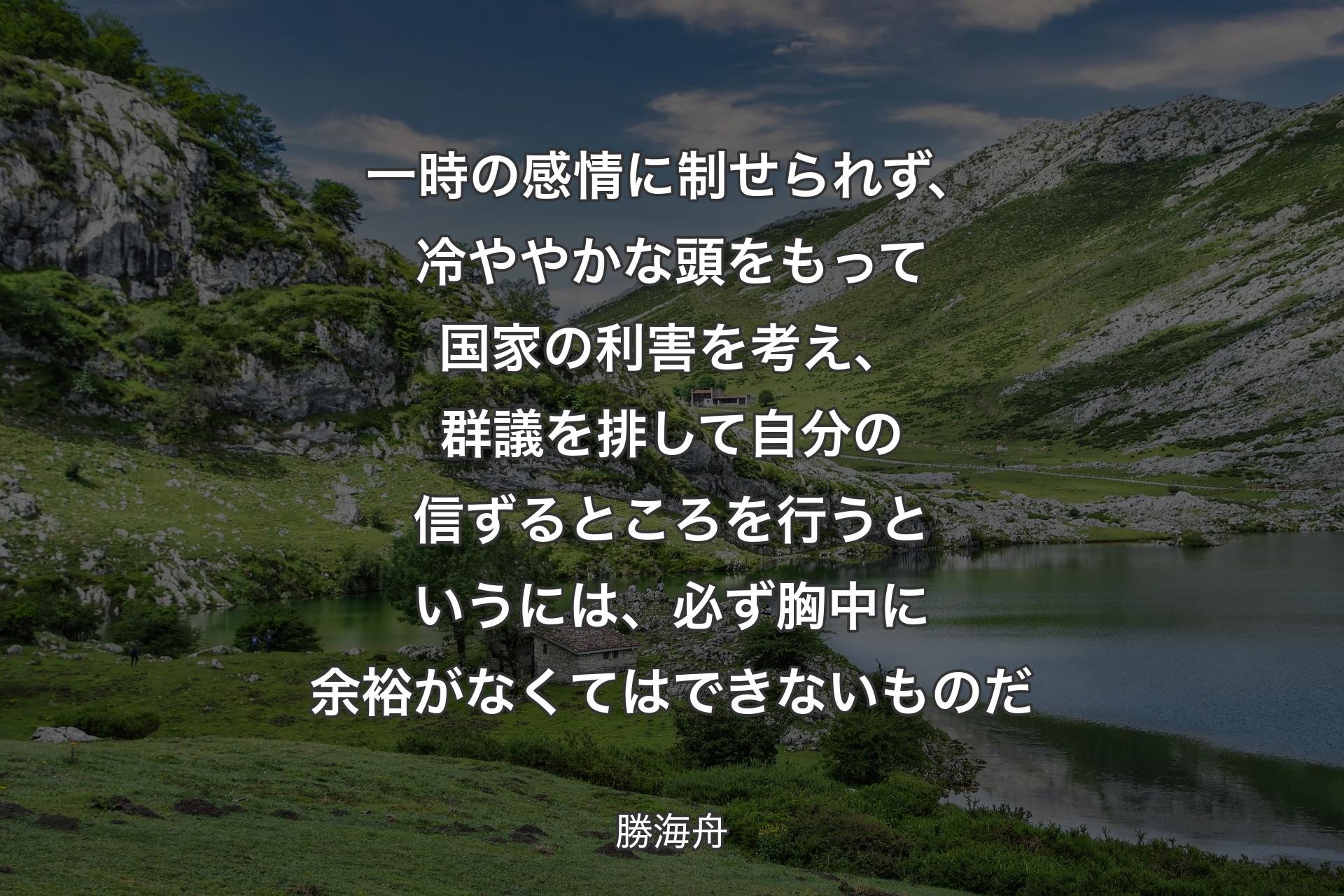 【背景1】一時の感情に制せられず、冷ややかな頭をもって国家の利害を考え、群議を排して自分の信ずるところを行うというには、必ず胸中に余裕がなくてはできないものだ - 勝海舟