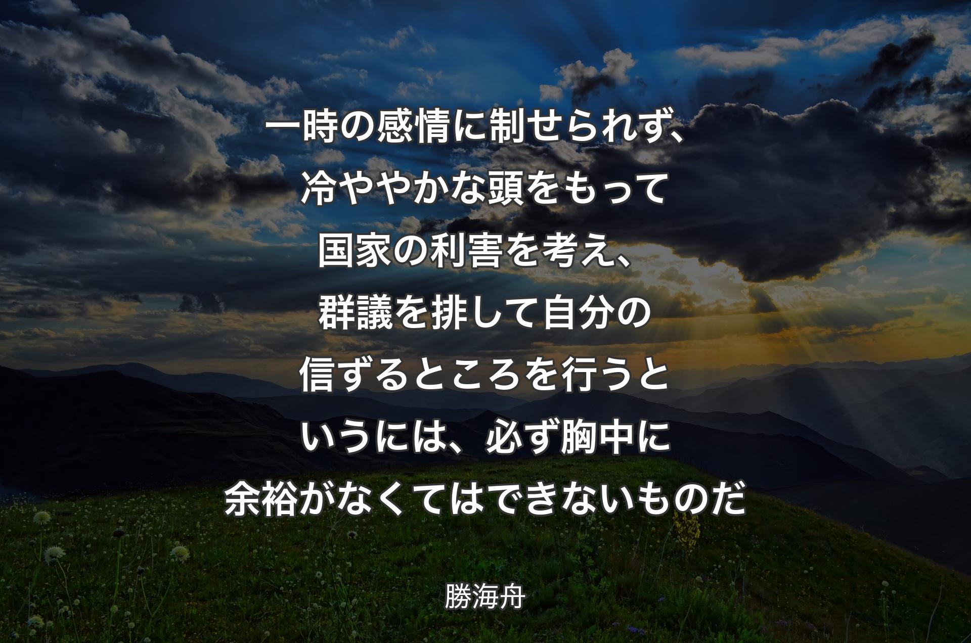 一時の感情に制せられず、冷ややかな頭をもって国家の利害を考え、群議を排して自分の信ずるところを行うというには、必ず胸中に余裕がなくてはできないものだ - 勝海舟