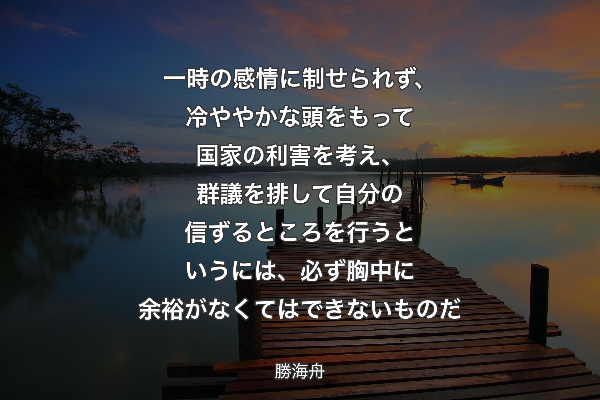 【背景3】一時の感情に制せられず、冷ややかな頭をもって国家の利害を考え、群議を排して自分の信ずるところを行うというには、必ず胸中に余裕がなくてはできないものだ - 勝海舟