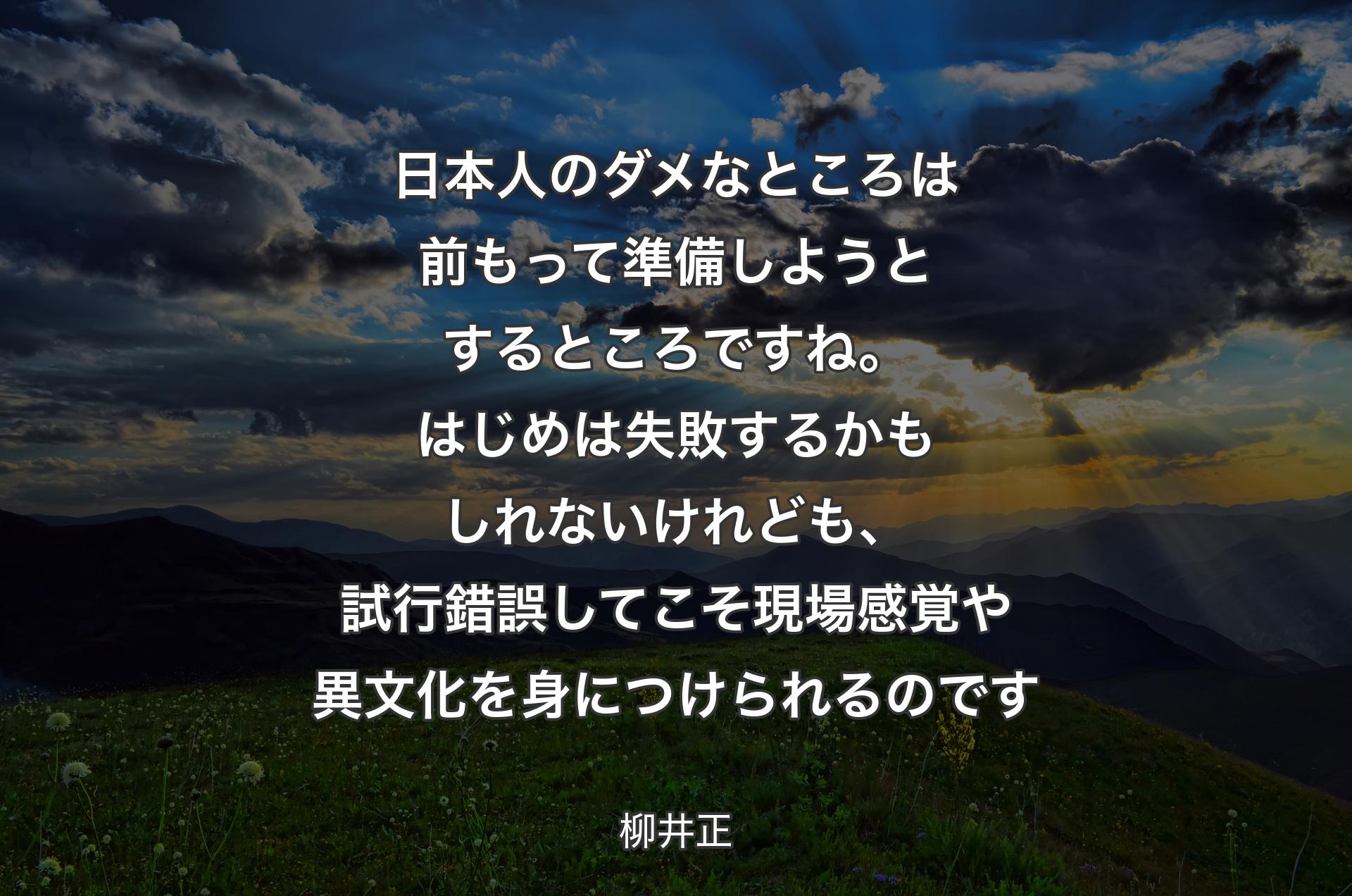 日本人のダメなところは前もって準備しようとするところですね。はじめは失敗するかもしれな�いけれども、試行錯誤してこそ現場感覚や異文化を身につけられるのです - 柳井正