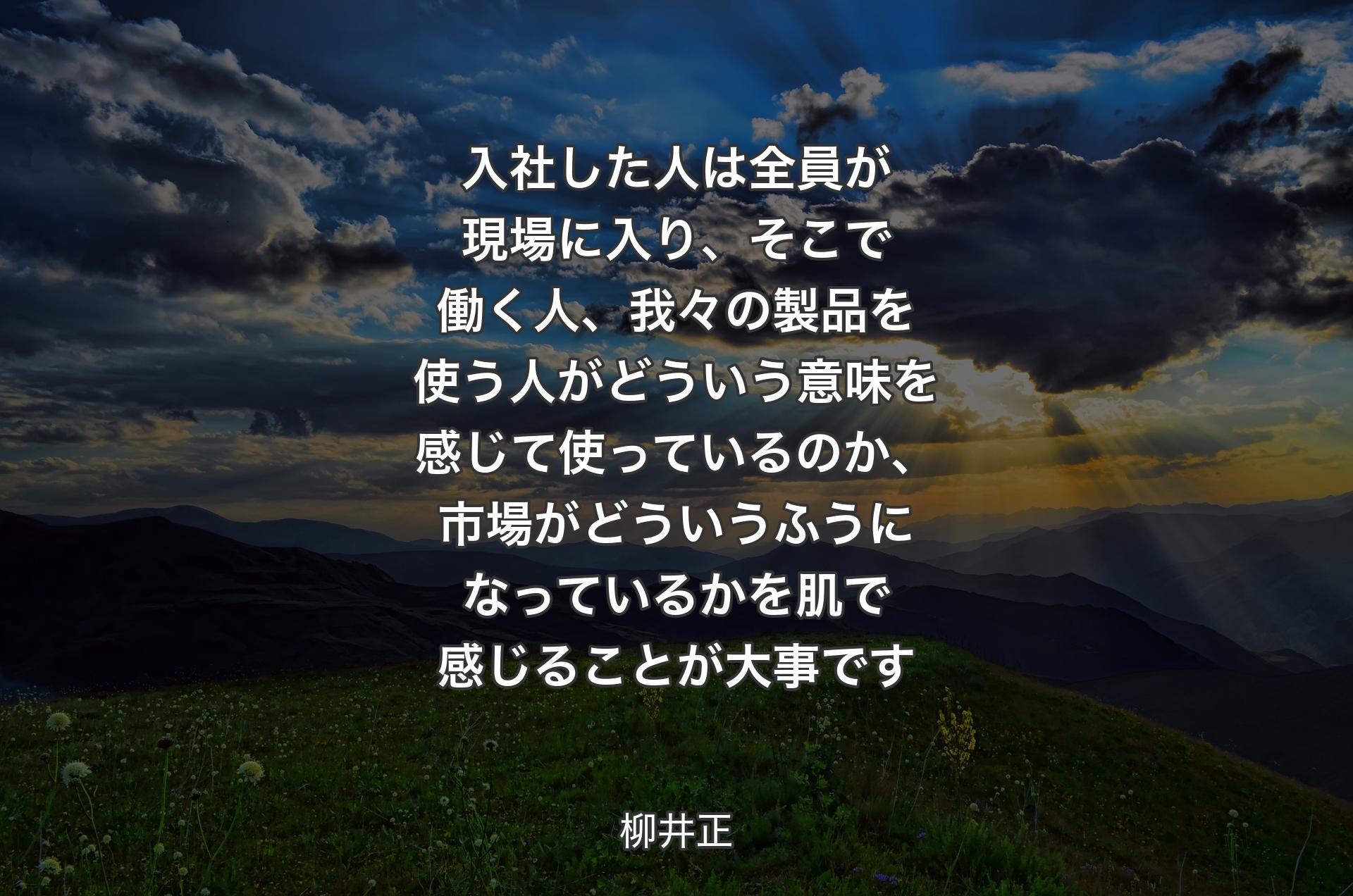 入社した人は全員が現場に入り、そこで働く人、我々の製品を使う人がどういう意味を感じて使っているのか、市場がどういうふうになっているかを肌で感じることが大�事です - 柳井正
