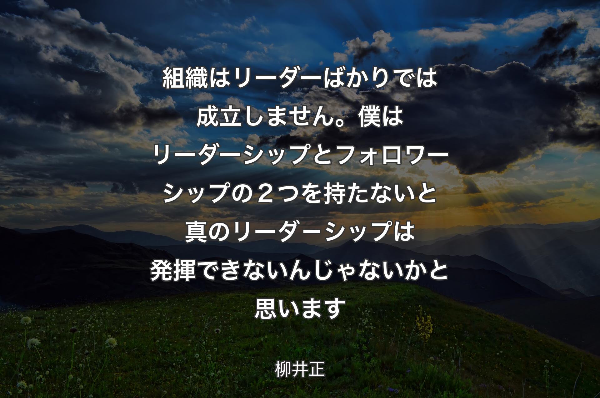 組織はリーダーばかりでは成立しません。僕はリーダーシップとフォロワーシップの２つを持たないと真のリーダ－シップは発揮できないんじゃないかと思います - 柳井正