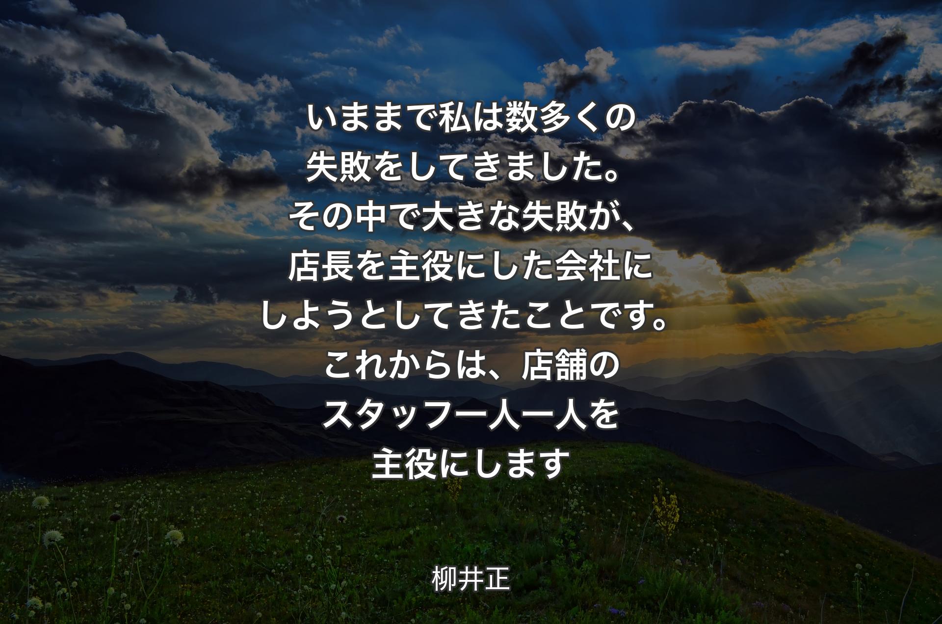 いままで私は数多くの失敗をしてきました。その中で大きな失敗が、店長を主役にした会社にしようとしてきたことです。これからは、店舗のスタッフ一人一人を主役にします - 柳井正