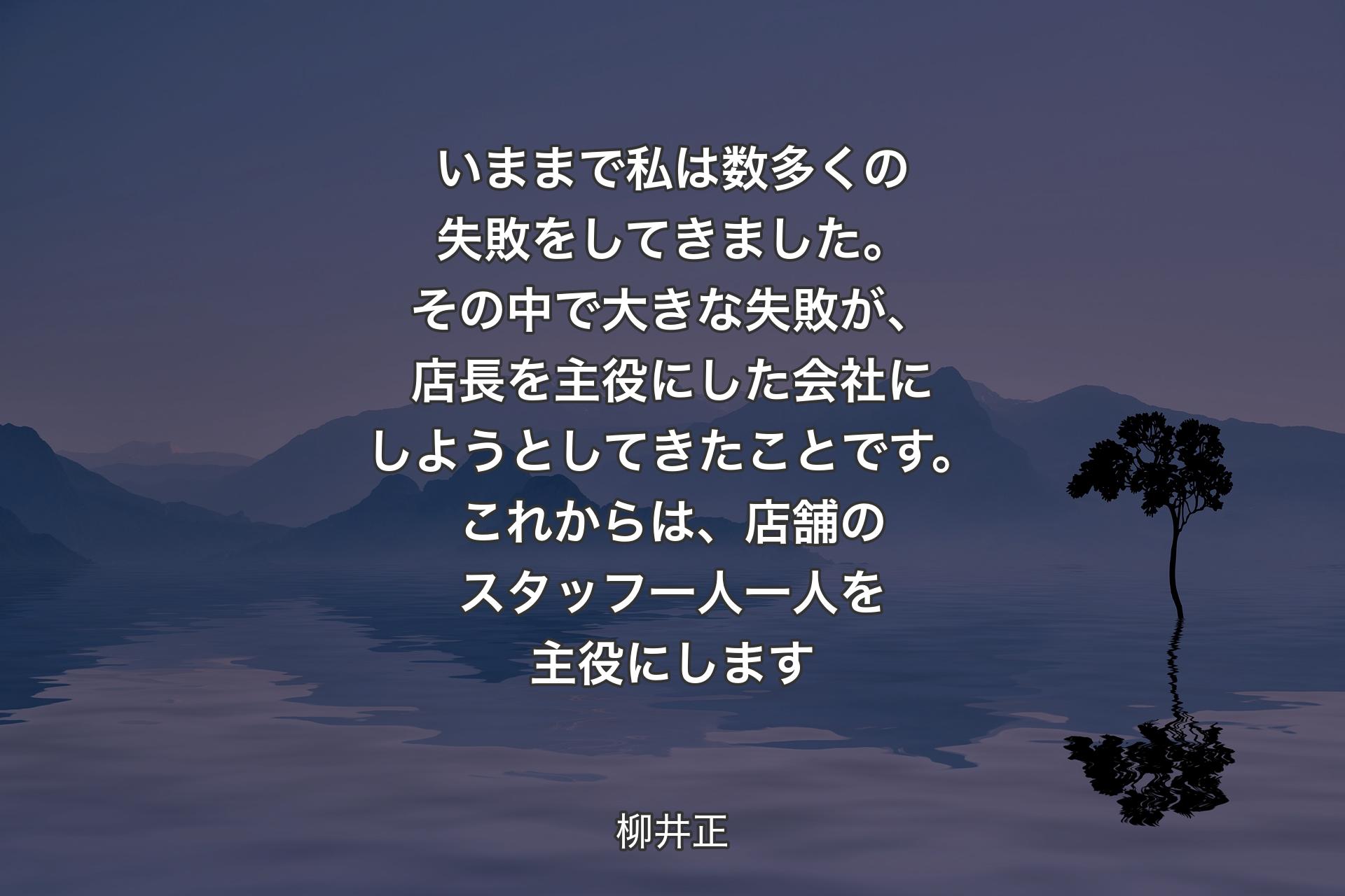 【背景4】いままで私は数多くの失敗をしてきました。その中で大きな失敗が、店長を主役にした会社にしようとしてきたことです。これからは、店舗のスタッフ一人一人を主役にします - 柳井正