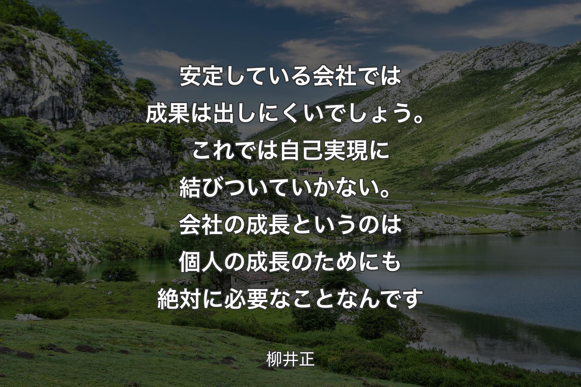 安定している会社では成果は出しにくいでしょう。これでは自己実現に結びついていかない。会社の成長というのは個人の成長のためにも絶対に必要なことなんです - 柳井正