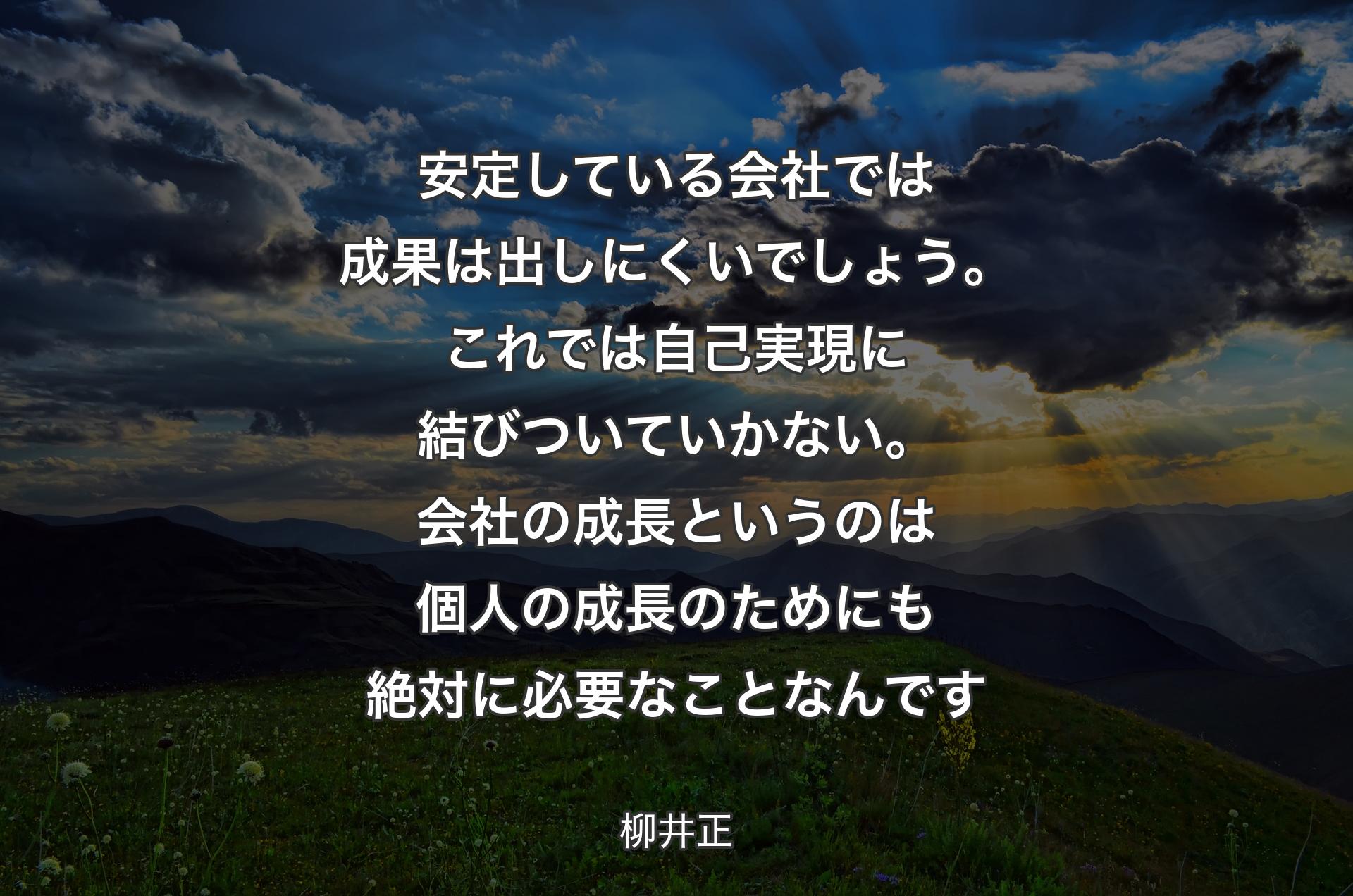 安定している会社では成果は出しにくいでしょう。これでは自己実現に結びついていかない。会社の成長というのは個人の成長のためにも絶対に必要なことなんです - 柳井正