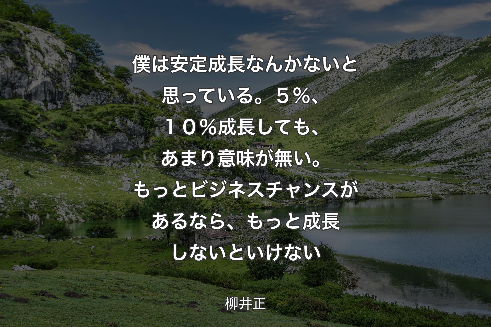 僕は安定成長なんかないと思っている。５％、１０％成長しても、あまり意味が無い。もっとビジネスチャンスがあるなら、もっと成長しないといけない - 柳井正