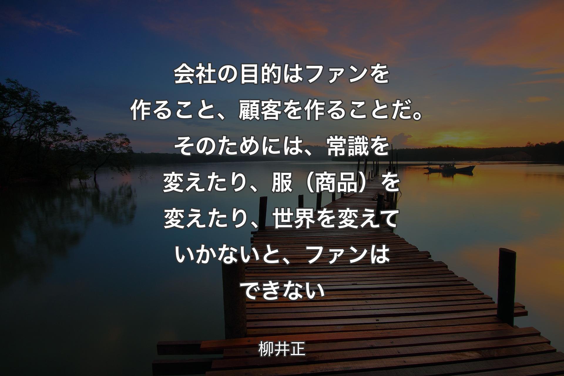 会社の目的はファンを作ること、顧客を作ることだ。そのためには、常識を変えたり、服（商品）を変えたり、世界を変えていかないと、ファンはできない - 柳井正