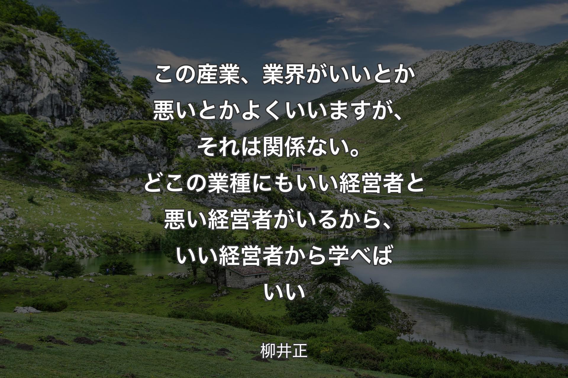 この産業、業界がいい��とか悪いとかよくいいますが、それは関係ない。どこの業種にもいい経営者と悪い経営者がいるから、いい経営者から学べばいい - 柳井正