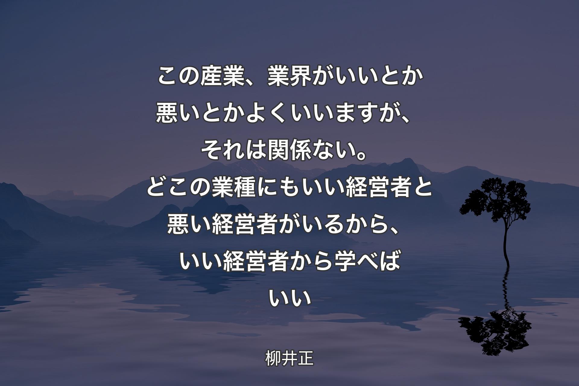 【背景4】この産業、業界がいいとか悪いとかよくいいますが、それは関係ない。どこの業種にもいい経営者と悪い経営者がいるから、いい経営者から学べばいい - 柳井正