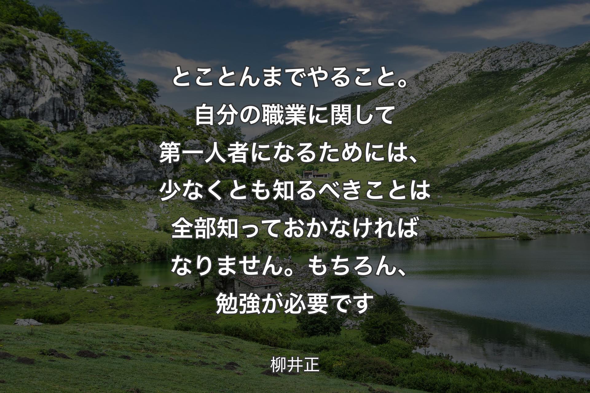 とことんまでやること。自分の職業に関して第一人者になるためには、少なくとも知るべきことは全部知っておかなければなりません。もちろん、勉強が必要です - 柳井正