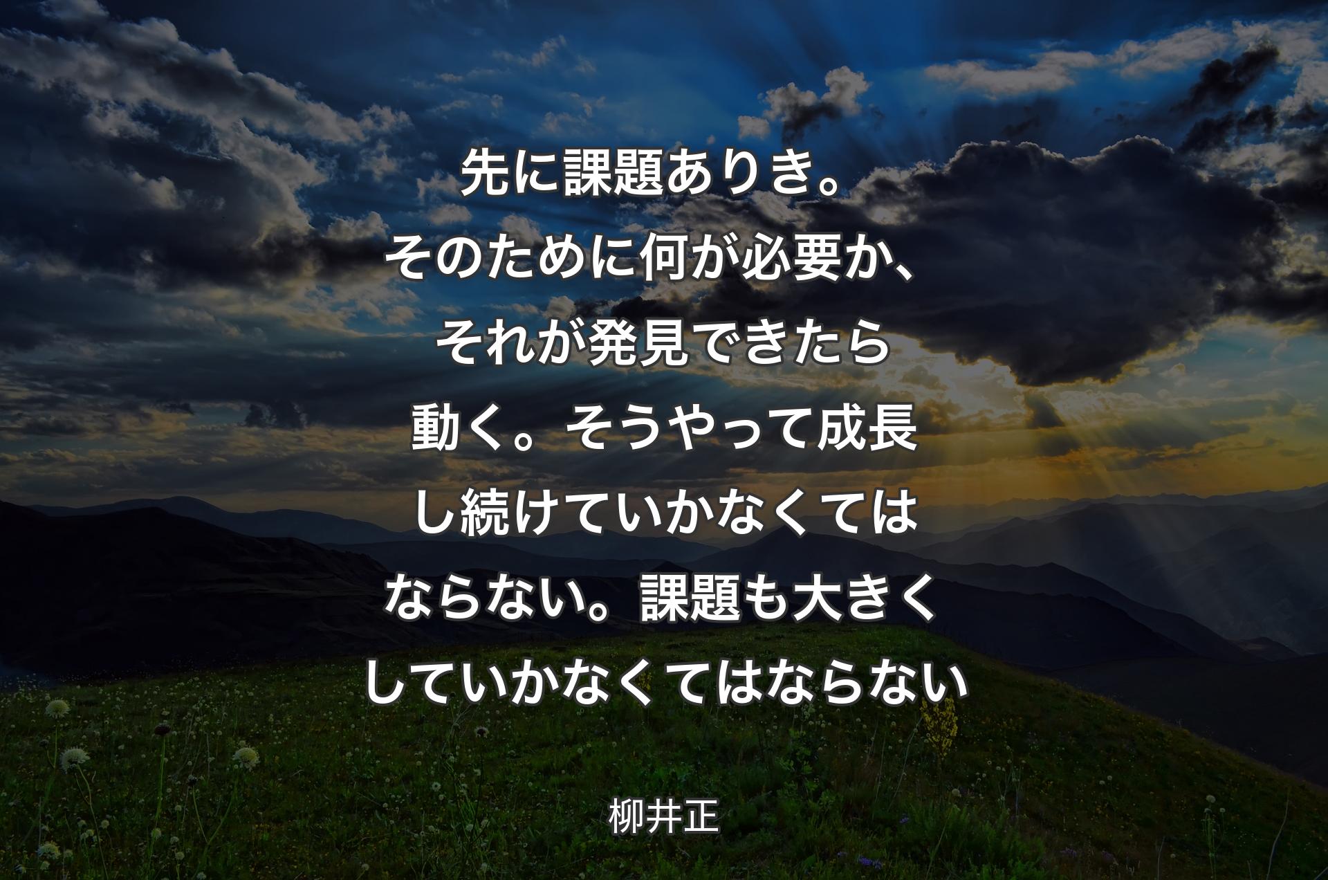 先に課題ありき。そのために何が必要か、それが発見できたら動く。そうやって成長し続けていかなくてはならない。課題も大きくしていかなくてはならない - 柳井正