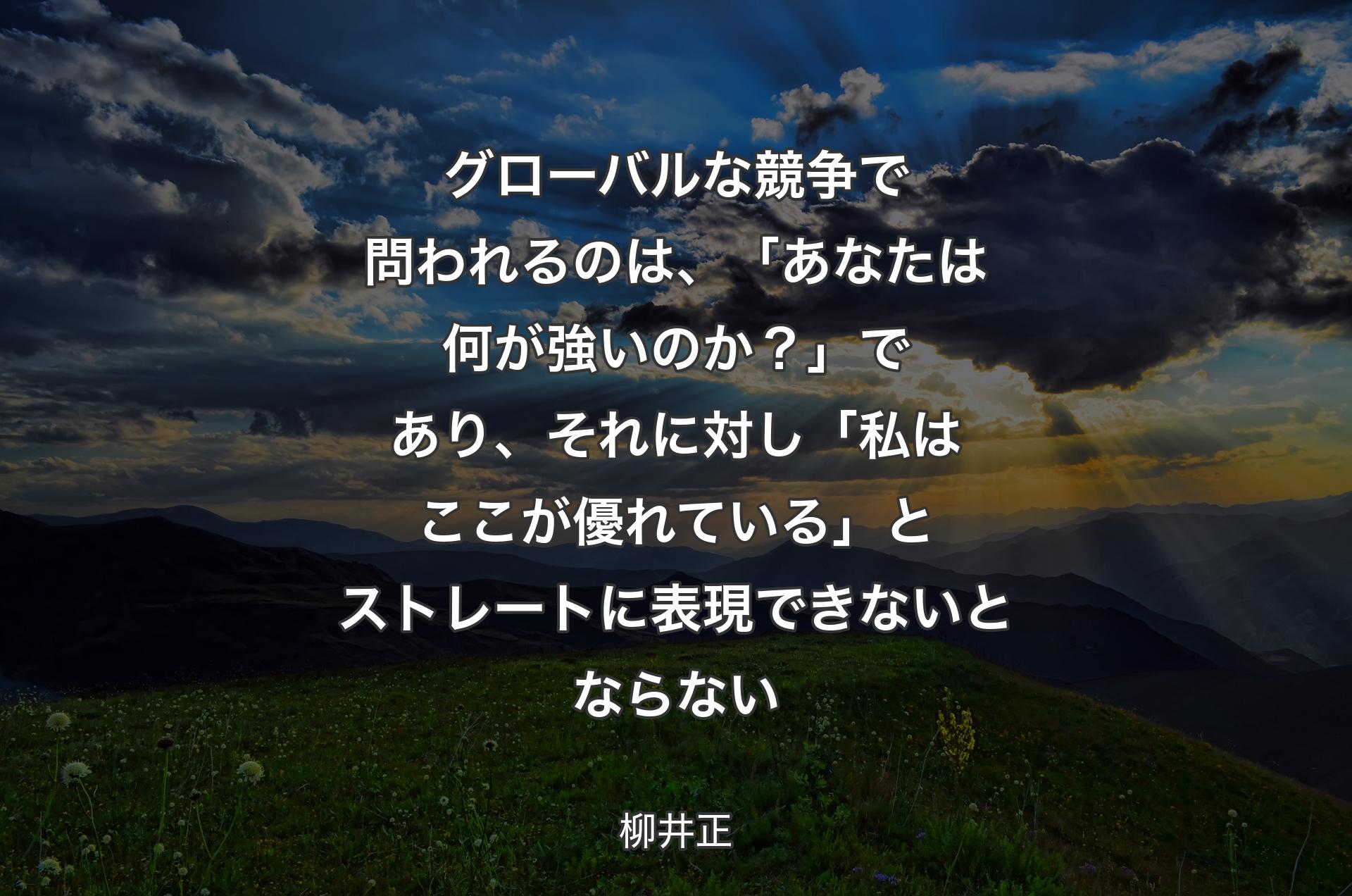 グローバルな競争で問われるのは、「あなたは何が強いのか？」であり、それに対し「私はここが優れている」とストレートに表現できないとならない - 柳井正