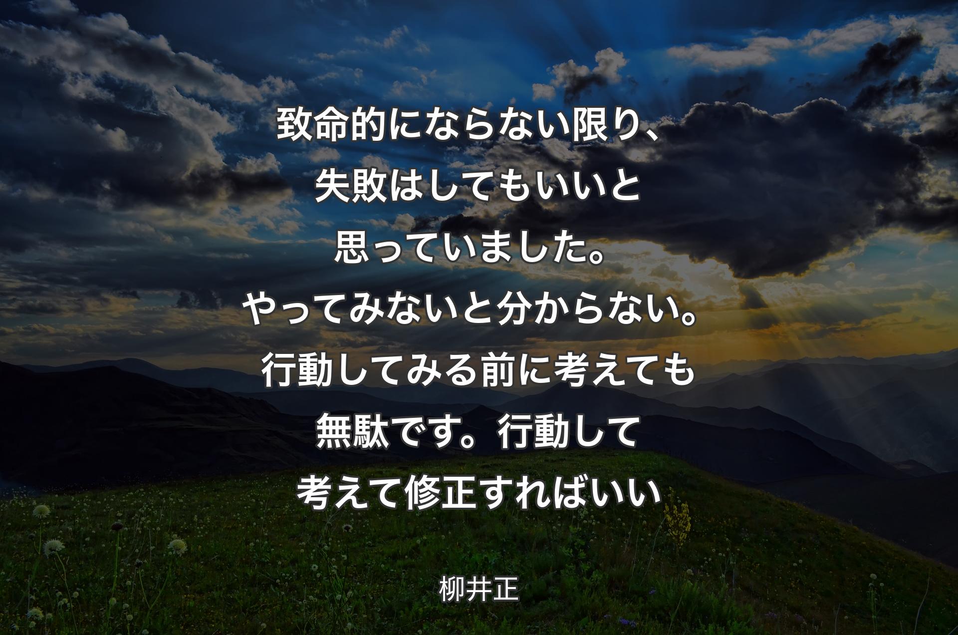 致命的にならない限り、失敗はしてもいいと思っていました。やってみないと分からない。行動してみる前に考えても無駄です。行動して考えて修正すればいい - 柳井正