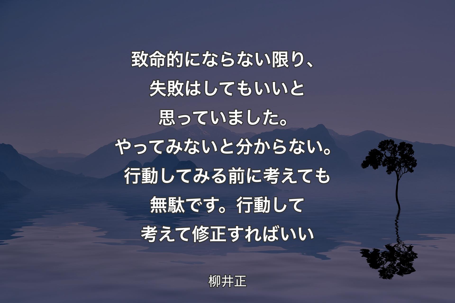 致命的にならない限り、失敗はしてもいいと思っていました。やってみないと分からない。行動してみる前に考えても��無駄です。行動して考えて修正すればいい - 柳井正