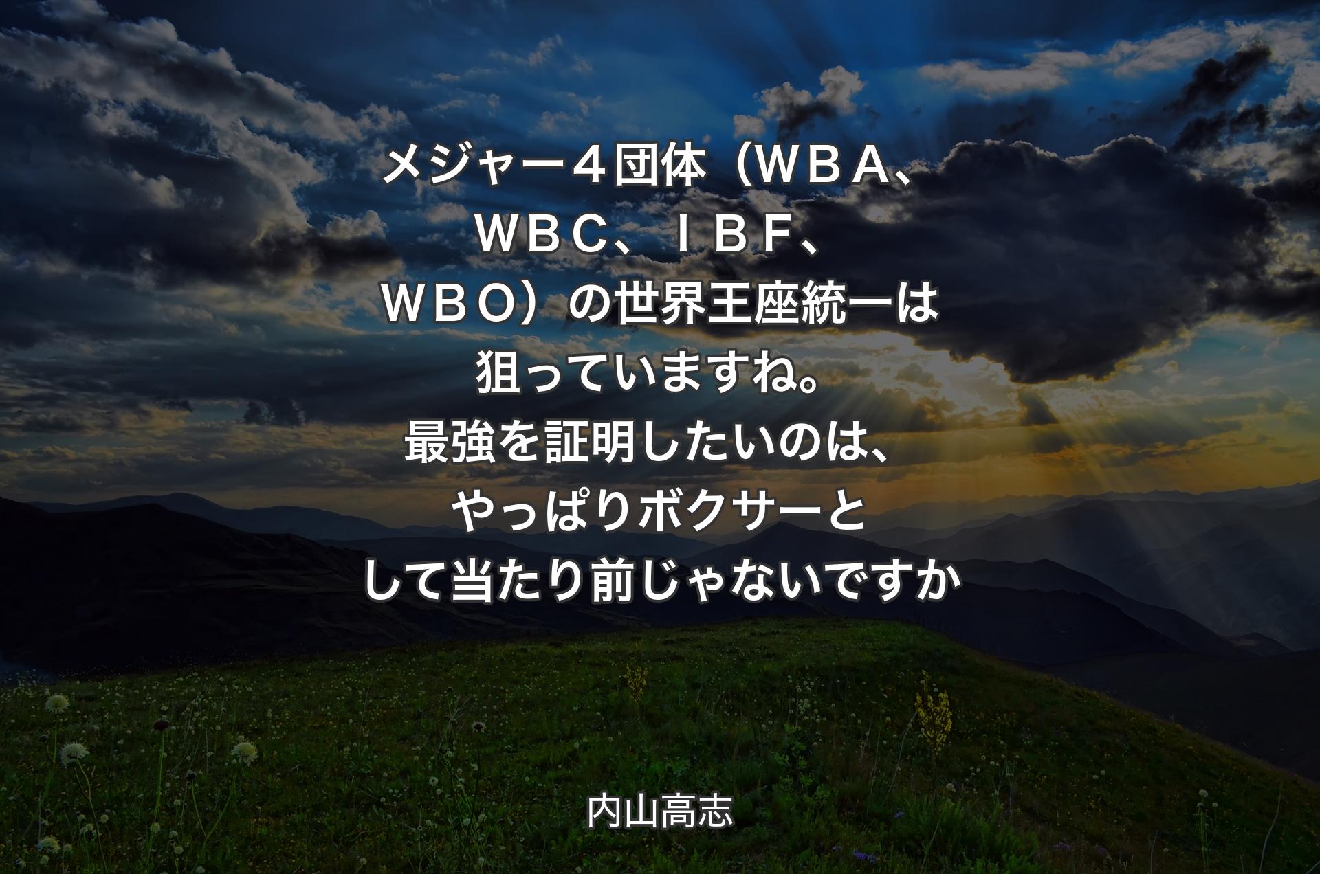 メジャー４団体（ＷＢＡ、ＷＢＣ、ＩＢＦ、ＷＢＯ）の世界王座統一は狙っていますね。最強を証明したいのは、やっぱりボクサーとして当たり前じゃないですか - 内山高志