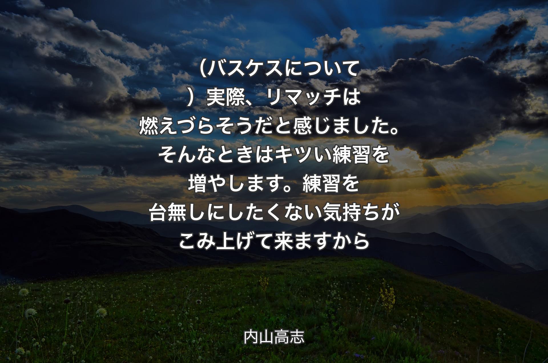 （バスケスについて）実際、リマッチは燃えづらそうだと感じました。そんなときはキツい練習を増やします。練習を台無しにしたくない気持ちがこみ上げて来ますから - 内山高志