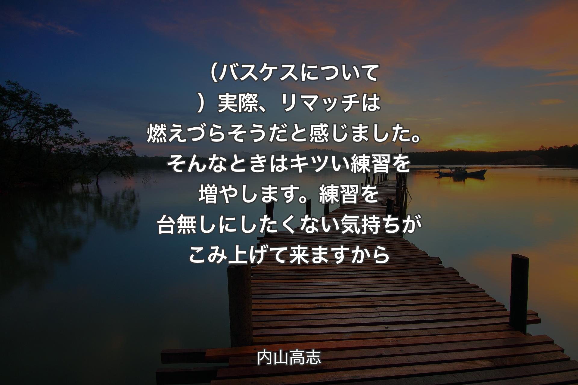 【背景3】（バスケスについて）実際、リマッチは燃えづらそうだと感じました。そんなときはキツい練習を増やします。練習を台無しにしたくない気持ちがこみ上げて来ますから - 内山高志