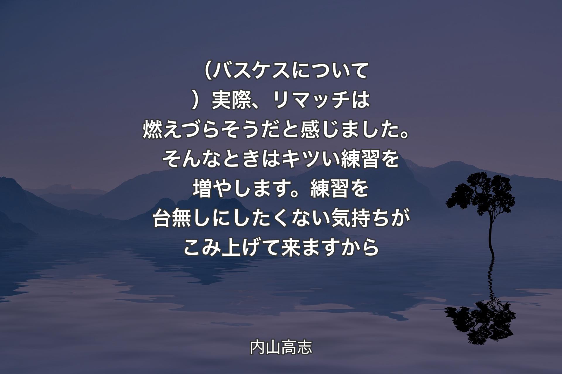 【背景4】（バスケスについて）実際、リマッチは燃えづらそうだと感じました。そんなときはキツい練習を増やします。練習を台無しにしたくない気持ちがこみ上げて来ますから - 内山高志