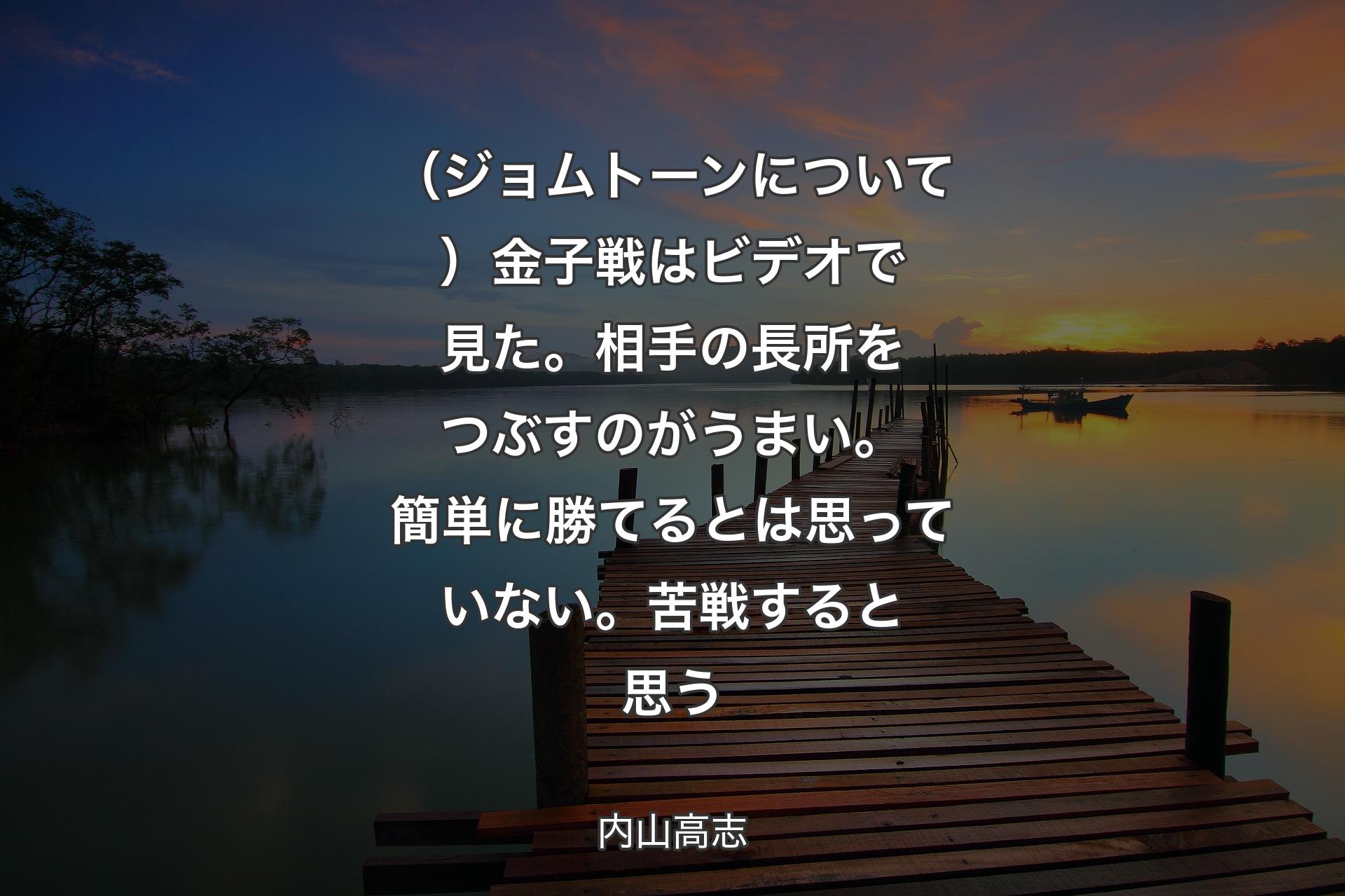 【背景3】（ジョムトーンについて）金子戦はビデオで見た。相手の長所をつぶすのがうまい。簡単に勝てるとは思っていない。苦戦すると思う - 内山高志