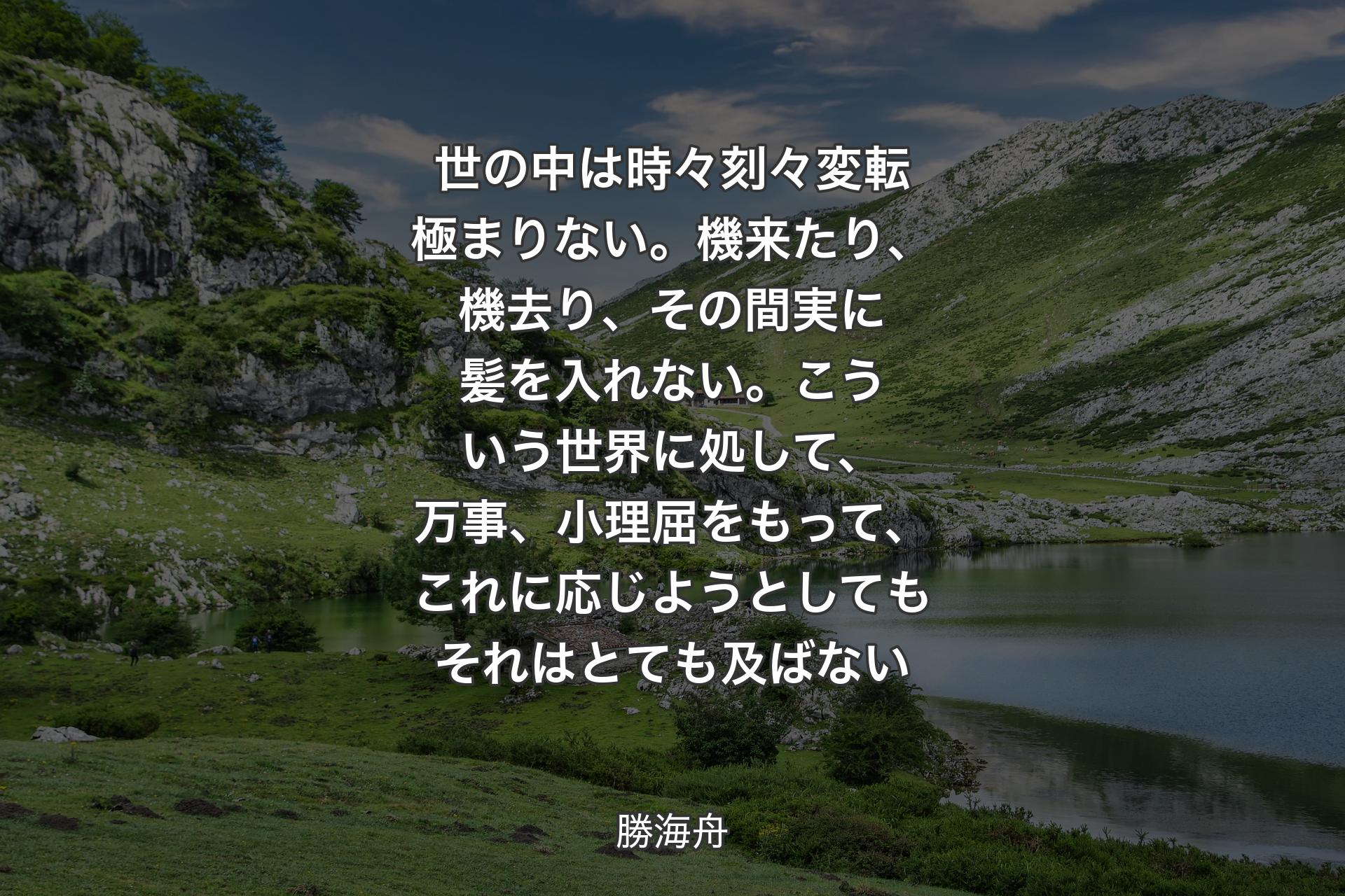 世の中は時々刻々変転極まりない。機来たり、機去り、その間実に髪を入れない。こういう世界に処して、万事、小理屈をもって、これに応じようとしてもそれはとても及ばない - 勝海舟