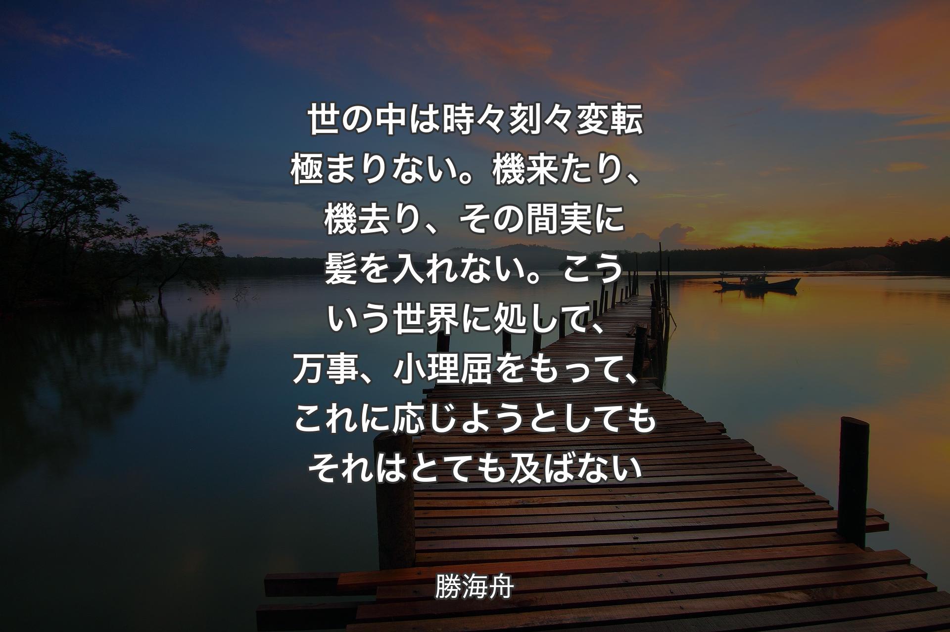 世の中は時々刻々変転極まりない。機来たり、機去り、その間実に髪を入れない。こういう世界に処して、万事、小理屈をもって、これに応じようとしてもそれはとても及ばない - 勝海舟