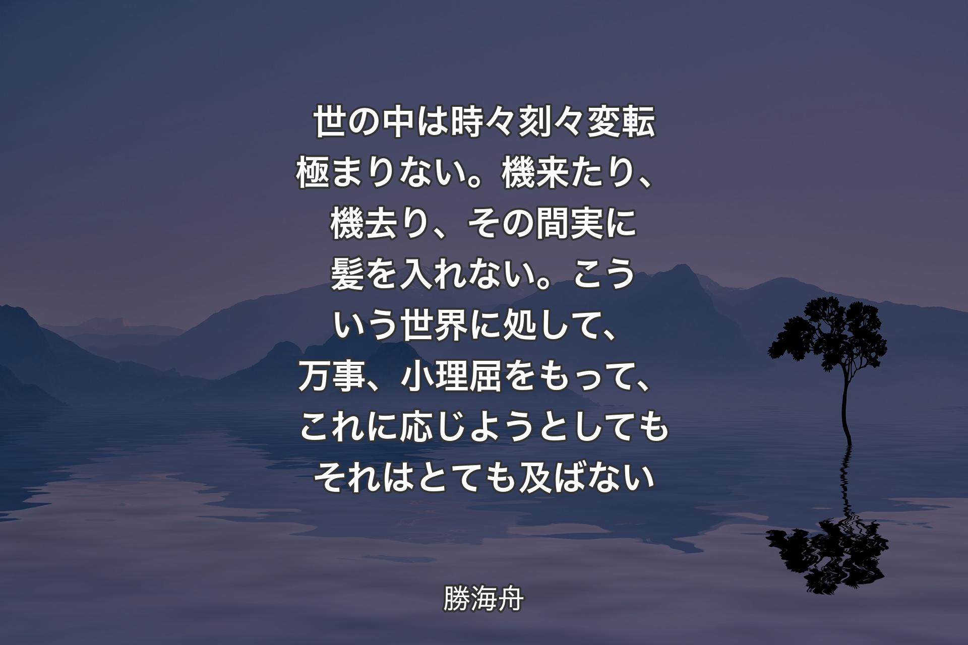 世の中は時々刻々変転極まりない。機来たり、機去り、その間実に髪を入れない。こういう世界に処して、万事、小理屈をもって、これに応じようとしてもそれはとても及ばない - 勝海舟