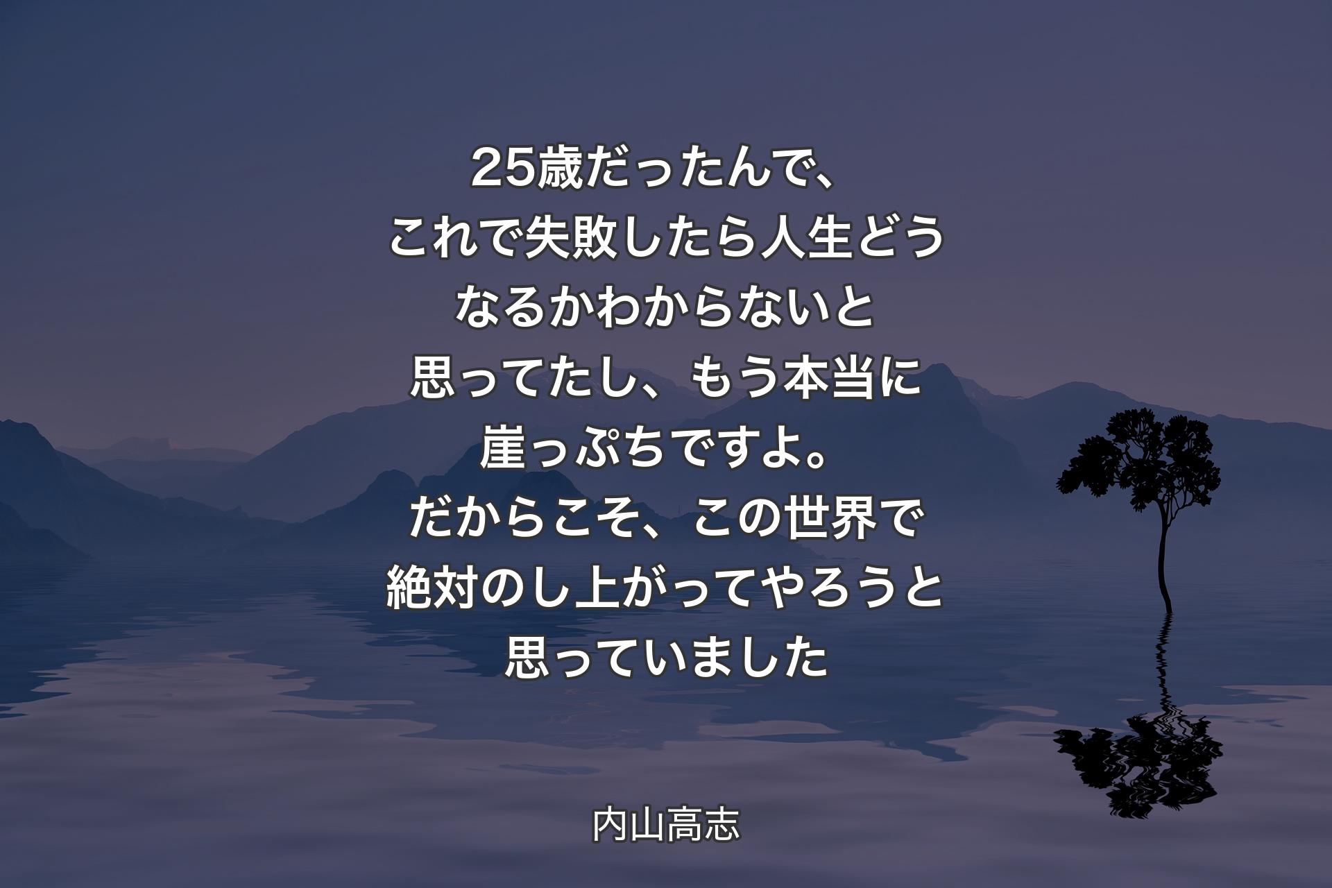 【背景4】25歳だったんで、これで失敗したら人生どうなるかわからないと思ってたし、もう本当に崖っぷちですよ。だからこそ、この世界で絶対のし上がってやろうと思っていました - 内山高志