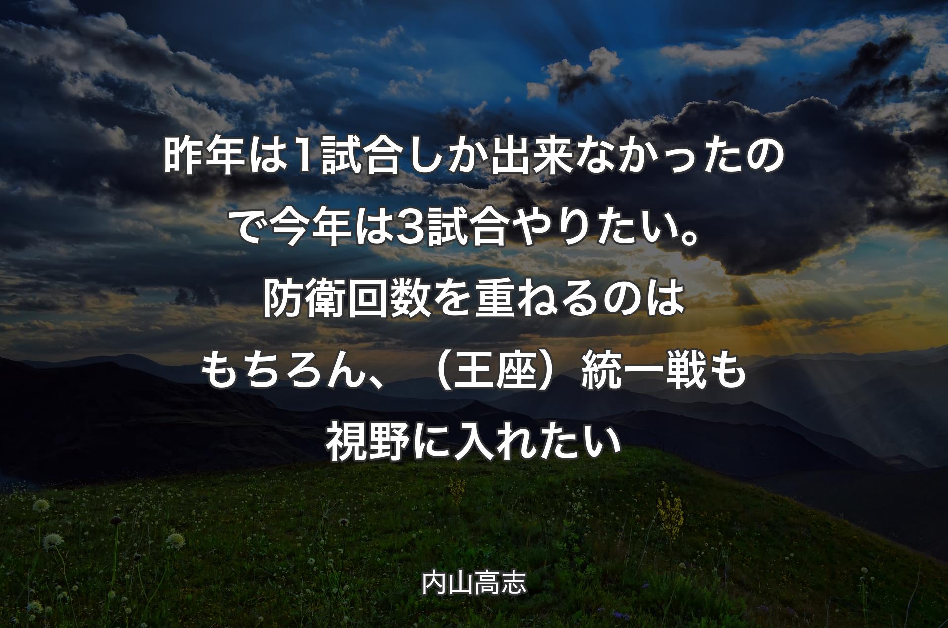 昨年は1試合しか出来なかったので今年は3試合やりたい。防衛回数を重ねるのはもちろん、（王座）統一戦も視野に入れたい - 内山高志