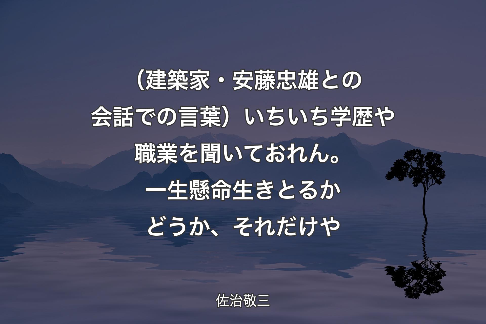 【背景4】（建築家・安藤忠雄との会話での言葉）いちいち学歴や職業を聞いておれん。一生懸命生きとるかどうか、それだけや - 佐治敬三